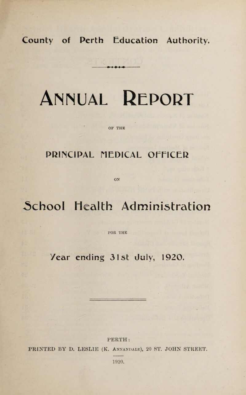 County of Perth Education Authority. Annual Report OF THE PRINCIPAL MEDICAL OEEICER .School Health Administration FOR THE Year ending 31st duly, 1920. PERTH : PRINTED BY D. LESLIE (K. Annandale), 20 ST. JOHN STREET. 1920.