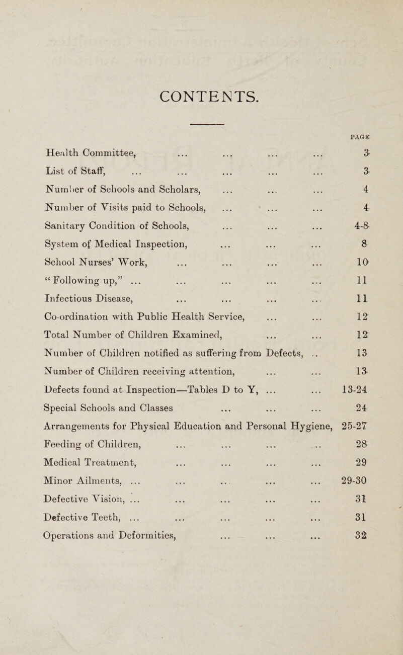 CONTENTS. PAG 1C Health Committee, ... ... ... ... 3 List of Staff, ... ... ... ... ... 3 Number of Schools and Scholars, ... ... ... 4 Number of Visits paid to Schools, ... ... ... 4 Sanitary Condition of Schools, ... ... ... 4-8- System of Medical Inspection, ... ... ... 8 School Nurses’ Work, ... ... ... ... 10 “ Following up,” ... ... ... ... ... 11 Infectious Disease, ... ... ... ... 11 Co-ordination with Public Health Service, ... ... 12 Total Number of Children Examined, ... ... 12' Number of Children notified as suffering from Defects, .. 13 Number of Children receiving attention, ... ... 13- Defects found at Inspection—Tables D to Y, ... ... 13-24 Special Schools and Classes ... ... ... 24 Arrangements for Physical Education and Personal Hygiene, 25-2T Feeding of Children, ... ... ... .. 28 Medical Treatment, ... ... ... ... 29 Minor Ailments, ... ... ... ... ... 29-30 Defective Vision, ... ... ... ... ... 31 Defective Teeth, ... ... ... ... ... 31 Operations and Deformities, ... ... ... 32