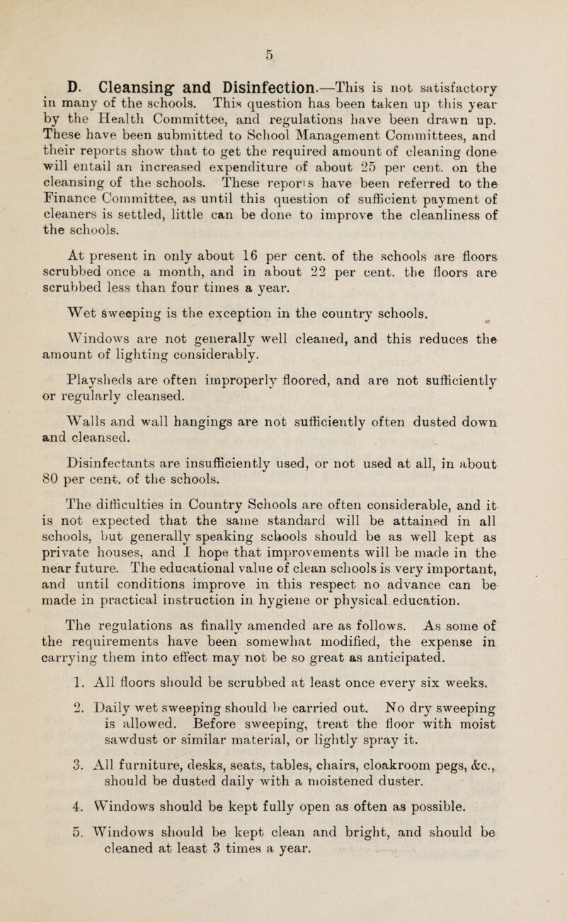 D. Cleansing' and Disinfection.—This is not satisfactory in many of the schools. This question has been taken up this year by the Health Committee, and regulations have been drawn up. These have been submitted to School Management Committees, and their reports show that to get the required amount of cleaning done will entail an increased expenditure of about 25 per cent, on the cleansing of the schools. These reporis have been referred to the Finance Committee, as until this question of sufficient payment of cleaners is settled, little can be done to improve the cleanliness of the schools. At present in only about 16 per cent, of the schools are floors scrubbed once a month, and in about 22 per cent, the floors are scrubbed less than four times a year. Wet Sweeping is the exception in the country schools. Windows are not generally well cleaned, and this reduces the amount of lighting considerably. Playsheds are often improperly floored, and are not sufficiently or regularly cleansed. Walls and wall hangings are not sufficiently often dusted down and cleansed. Disinfectants are insufficiently used, or not used at all, in about 80 per cent, of the schools. The difficulties in Country Schools are often considerable, and it is not expected that the same standard will be attained in all schools, but generally speaking schools should be as well kept as private houses, and I hope that improvements will be made in the near future. The educational value of clean schools is very important, and until conditions improve in this respect no advance can be made in practical instruction in hygiene or physical education. The regulations as finally amended are as follows. As some of the requirements have been somewhat modified, the expense in carrying them into effect may not be so great as anticipated. 1. All floors should be scrubbed at least once every six weeks. 2. Daily wet sweeping should be carried out. No dry sweeping is allowed. Before sweeping, treat the floor with moist sawdust or similar material, or lightly spray it. 3. All furniture, desks, seats, tables, chairs, cloakroom pegs, &c., should be dusted daily with a moistened duster. 4. Windows should be kept fully open as often as possible. 5. Windows should be kept clean and bright, and should be cleaned at least 3 times a year.