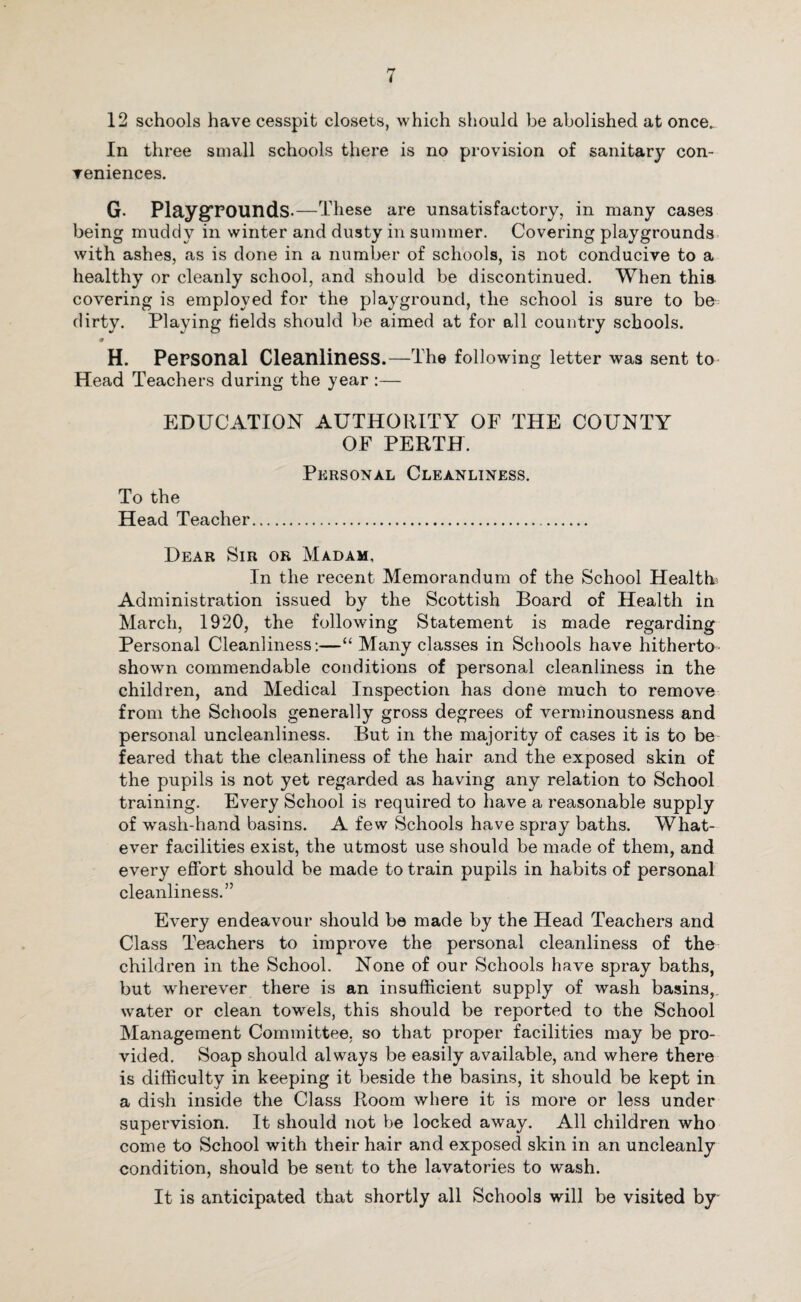 12 schools have cesspit closets, which should be abolished at once.. In three small schools there is no provision of sanitary con¬ veniences. G- Playgrounds.—These are unsatisfactory, in many cases being muddy in winter and dusty in summer. Covering playgrounds with ashes, as is done in a number of schools, is not conducive to a healthy or cleanly school, and should be discontinued. When this covering is employed for the playground, the school is sure to be dirty. Playing fields should be aimed at for all country schools. <r H. Personal Cleanliness.—The following letter was sent to Head Teachers during the year :— EDUCATION AUTHORITY OF THE COUNTY OF PERTH. Personal Cleanliness. To the Head Teacher. Dear Sir or Madam, In the recent Memorandum of the School Health; Administration issued by the Scottish Board of Health in March, 1920, the following Statement is made regarding Personal Cleanliness:—“ Many classes in Schools have hitherto- shown commendable conditions of personal cleanliness in the children, and Medical Inspection has done much to remove from the Schools generally gross degrees of verminousness and personal uncleanliness. But in the majority of cases it is to be feared that the cleanliness of the hair and the exposed skin of the pupils is not yet regarded as having any relation to School training. Every School is required to have a reasonable supply of wash-hand basins. A few Schools have spray baths. What¬ ever facilities exist, the utmost use should be made of them, and every effort should be made to train pupils in habits of personal cleanliness.” Every endeavour should be made by the Head Teachers and Class Teachers to improve the personal cleanliness of the children in the School. None of our Schools have spray baths, but wherever there is an insufficient supply of wash basins,, water or clean towels, this should be reported to the School Management Committee, so that proper facilities may be pro¬ vided. Soap should always be easily available, and where there is difficulty in keeping it beside the basins, it should be kept in a dish inside the Class Room where it is more or less under supervision. It should not be locked away. All children who come to School with their hair and exposed skin in an uncleanly condition, should be sent to the lavatories to wash. It is anticipated that shortly all Schools will be visited by