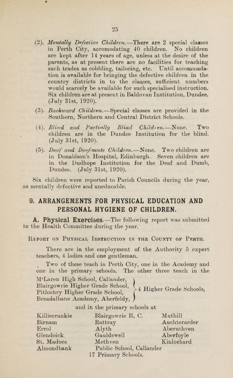 {2). Mentally Defective Children.—There are 2 special classes in Perth City, accomodating 40 children. No children are kept after 14 years of age, unless at the desire of the parents, as at present there are no facilities for teaching such trades as cobbling, tailoring, etc. Until accommada- tion is available for bringing the defective children in the country districts in to the clashes, sufficient numbers would scarcely be available for such specialised instruction. Six children are at present in Baldovan Institution, Dundee, (July 31st, 1920). (3) . Backward Children.—Special classes are provided in the Southern, Northern and Central District Schools. (4) . Blind and Partially Blind Children.—None. Two children are in the Dundee Institution for the blind. (July 31st, 1920). (5) . Deaf and Deaf-mute Children.—None. Two children are in Donaldson’s Hospital, Edinburgh. Seven children are in the Dudhope Institution for the Deaf and Dumb, Dundee. (July 31st, 1920).. Six children were reported to Parish Councils during the year, as mentally defective and uneducable. 9. ARRANGEMENTS FOR PHYSICAL EDUCATION AND PERSONAL HYGIENE OF CHILDREN. A. Physical Exercises.—The following report was submitted to the Health Committee during the year. Report on Physical InsTRUcxiON in the County of Perth. There are in the employment of the Authority 5 expert teachers, 4 ladies and one gentleman. Two of these teach in Perth City, one in the Academy and one in the primary schools. The other three teach in the M‘Laren High School, Callander Blairgowrie Higher Grade School, Pitlochry Higher Grade School, Breadalbane Academy, Aberfeldy and in the primary schools at J 4 Higher Grade Schools, Killiecrankie Birnam Errol Glendoick St. Madoes Almondbank Blairgowrie R, C. Rattray Alyth Gauldswell Methven Public School, Callander 17 Primary Schools. Muthill Auchterarder Aberuthven Aberfoyle Kinlochard