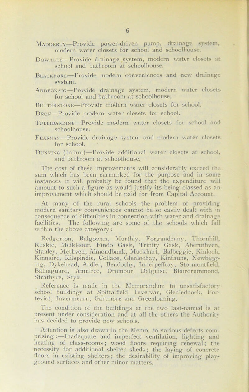 Madderty—Provide power-driven pump, drainage system, modern water closets for school and schoolhouse. Dowally—Provide drainage system, modern water closets at school and bathroom at schoolhouse. Blackford—Provide modern conveniences and new drainage system. Ardeoxaig—Provide drainage system, modern water closets for school and bathroom at schoolhouse. Butter stone—Provide modern water closets for school. Dron—Provide modern water closets for school. Tullibardine—Provide modern water closets for school and schoolhouse. Fearnax—Provide drainage system and modern water closets for school. Dunning (Infant)—Provide additional water closets at school, and bathroom at schoolhouse. The cost of these improvements will considerably exceed the sum which has been earmarked for the purpose and in some instances it will probably be found that the expenditure will amount to such a figure as would justify its being classed as an improvement which should be paid for from Capital Account. At many of the rural schools the problem of providing modern sanitary conveniences cannot be so easily dealt with n consequence of difficulties in connection with water and drainage facilities. The following are some of the schools which fall within the above category : Redgorton, Balgowan, Murthly, Forgandenny, Thornhill, Ruskie, Meildeour, Findo Gask, Trinity Gask, Aberuthven, Stanley, Methven, Almondbank, Muekhart, Balbeggie, Kinloch, Kinnaird, Ivilspindie, Collace, Glenlochay, Kinfauns, Newbigg- ing, Dykehead, Ardler, Bendochyq Innerpeffray, Stormontfield, Balnaguard, Amulree, Drumour, Dalguise, Blairdrummond, Strathvre, Styx. Reference is made in the Memorandum to unsatisfactory school buildings at Spittalfield, Invervar, Glenlednock, For- teviot, Invermearn, Gartmore and Greenloaning. The condition of the buildings at the two last-named is at present under consideration and at all the others the Authoritv has decided to provide new schools. Attention is also drawn in the Memo, to various defects com- prising :—Inadequate and imperfect ventilation, lighting and heating of class-rooms; wood floors requiring renewal; the necessity for additional shelter sheds; the laying of concrete floors in existing shelters; the desirability of improving play- ground surfaces and other minor matters.