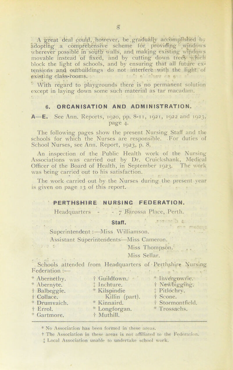 A great deal coul.d,. however, be. gradually accomplished by adopting a comprehensive scheme for providing windows wherever possible in south walls, and making existing wipdow s movable instead of fixed, and by cutting down trees which block the light of schools, and by ensuring that all future ex- tensions and outbuildings do not interfere with the light of existing class-rooms. ’ r 'rev ? • With regard to playgrounds there is no permanent solution except in laying down some such material as tar macadam. 6. ORGANISATION AND ADMINISTRATION. A—E. See Ann. Reports, 1920, pp. 8-11, 1921, 1922 and 1923, page 4. The following pages show the present Nursing Staff and the schools for which the Nurses are responsible. For duties of School Nurses, see Ann. Report, 1923, p. 8. An inspection of the Public Health work of the Nursing Associations was carried out by Dr. Cruickshank, Medical Officer of the Board of Health, in September 1923. The work was being carried out to his satisfaction. The work carried out by the Nurses during the present year is given on page 13 of this report. PERTHSHIRE NURSINC FEDERATION. Headquarters - - 7 Barossa Place, Perth. Staff. r - “• r— i ■ * ; ’ ■  Superintendent :—Miss Williamson. Assistant Superintendents-—Miss Cameron. Miss Thompson. , . Miss Sellar. r * ni r- ’ Schools attended from Headquarters of Perthshire Nursing Federation :■— • . • • • _ '. * Abernethy. * Abernyte. t Balbeggie. t Collace. * Drumvaich t Errol. * Gartmore. t Guild town. J Inchture. * Kilspindie Killin (part). * Kinnaird. * Longforgan. t Mu thill.' * Inve'rgawrie. t Ne\VBigging. I Pitlochry. t Scone. I Stormontfield * Trossachs. * No Association has been formed in these areas. + The Association in these areas is not affiliated to the Federation. I Local Association unable to undertake school work.