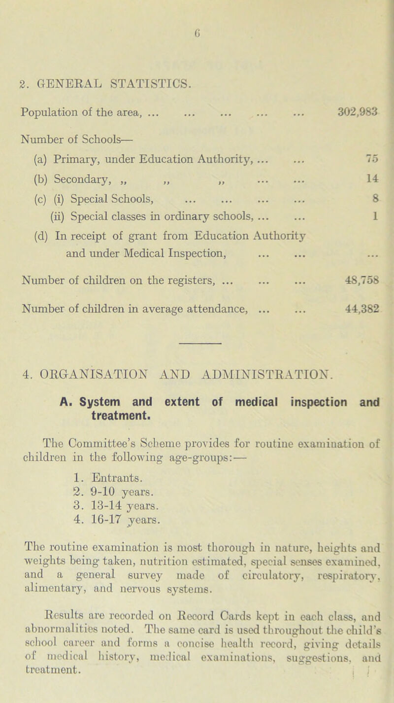 G 2. GENERAL STATISTICS. Population of the area, ... ... ... ... ... 302,983 Number of Schools— (a) Primary, under Education Authority, 75 (b) Secondary, „ „ „ 14 (c) (i) Special Schools, 8 (ii) Special classes in ordinary schools, 1 (d) In receipt of grant from Education Authority and under Medical Inspection, Number of children on the registers, 48,758 Number of children in average attendance, 44,382 4. ORGANISATION AND ADMINISTRATION. A. System and extent of medical inspection and treatment. The Committee’s Scheme provides for routine examination of children in the following age-groups:— 1. Entrants. 2. 9-10 years. 3. 13-14 years. 4. 16-17 years. The routine examination is most thorough in nature, heights and weights being taken, nutrition estimated, special senses examined, and a general survey made of circulatory, respiratory, alimentary, and nervous systems. Results are recorded on Record Cards kept in each class, and abnormalities noted. The same card is used throughout the child’s school career and forms a concise health record, giving details of medical history, medical examinations, suggestions, and treatment.