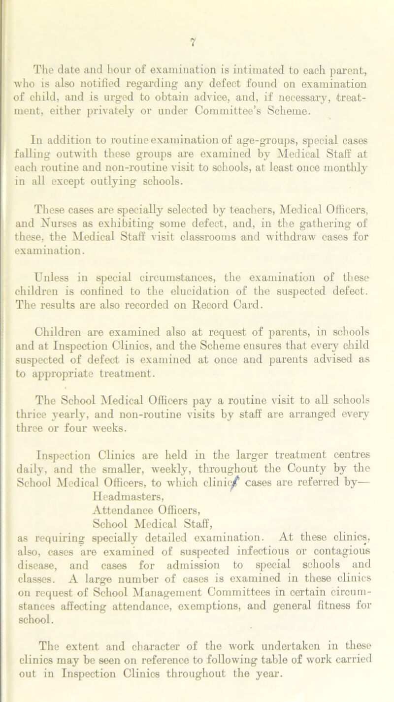 The date and hour of examination is intimated to each parent, who is also notified regarding any defect found on examination of child, and is urged to obtain advice, and, if necessary, treat- ment, either privately or under Committee’s Scheme. In addition to routine examination of age-groups, special cases falling outwith these groups are examined by Medical Staff at each routine and non-routine visit to schools, at least once monthly in all except outlying schools. These cases are specially selected by teachers, Medical Officers, and Nurses as exhibiting some defect, and, in the gathering of these, the Medical Staff visit classrooms and withdraw cases for examination. Unless in special circumstances, the examination of these children is confined to the elucidation of the suspected defect. The results are also recorded on Record Card. Children are examined also at request of parents, in schools and at Inspection Clinics, and the Scheme ensures that every child suspected of defect is examined at once and parents advised as to appropriate treatment. The School Medical Officers pay a routine visit to all schools thrice yearly, and non-routine visits by staff are arranged every three or four weeks. Inspection Clinics are held in the larger treatment centres daily, and the smaller, weekly, throughout the County by the School Medical Officers, to which clinic/1 cases are referred by— Headmasters, Attendance Officers, School Medical Staff, as requiring specially detailed examination. At these clinics, also, cases are examined of suspected infectious or contagious disease, and cases for admission to special schools and classes. A large number of cases is examined in these clinics on request of School Management Committees in certain circum- stances affecting attendance, exemptions, and general fitness for school. The extent and character of the work undertaken in these clinics may be seen on reference to following table of work carried out in Inspection Clinics throughout the year.