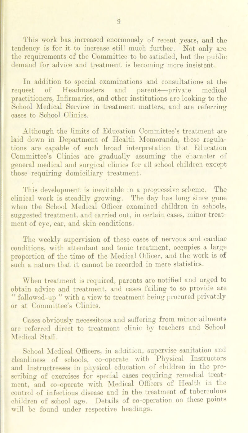 This work has increased enormously of recent years, and the tendency is for it to increase still much further. Not only are the requirements of the Committee to be satisfied, but the public demand for advice and treatment is becoming more insistent. In addition to special examinations and consultations at the request of Headmasters and parents—private medical practitioners, Infirmaries, and other institutions are looking to the School Medical Service in treatment matters, and are referring cases to School Clinics. Although the limits of Education Committee’s treatment are laid down in Department of Health Memoranda, these regula- tions are capable of such broad interpretation that Education Committee’s Clinics are gradually assuming the character of general medical and surgical clinics for all school children except those requiring domiciliary treatment. This development is inevitable in a progressive scheme. The clinical work is steadily growing. The day has long since gone when the School Medical Officer examined children in schools, suggested treatment, and carried out, in certain cases, minor treat- ment of eye, ear, and skin conditions. The weekly supervision of these cases of nervous and cardiac conditions, with attendant and tonic treatment, occupies a large proportion of the time of the Medical Officer, and the work is of such a nature that it cannot be recorded in mere statistics. When treatment is required, parents are notified and urged to obtain advice and treatment, and cases failing to so provide are “ followed-up ” with a view to treatment being procured privately or at Committee’s Clinics. Cases obviously necessitous and suffering from minor ailments are referred direct to treatment clinic by teachers and School Medical Staff. School Medical Officers, in addition, supervise sanitation and cleanliness of schools, co-operate with Physical Instructors and Instructresses in physical education of children in the pre- scribing of exercises for special cases requiring remedial treat- ment, and co-operate with Medical Officers of Health in the control of infectious disease and in the treatment of tuberculous children of school age. Details of co-operation on those points will be found under respective headings.