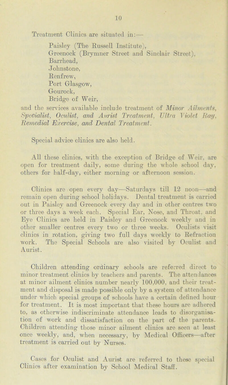 Treatment Clinics are situated in:— Paisley (The Russell Institute), Greenock (Biymner Street and Sinclair Street), Barrhead, Johnstone, Renfrew, Port Glasgow, Gourock, Bridge of Weir, and the sendees available include treatment of Minor Ailments, Specialist, Oculist, and Aurist Treatment, Ultra Violet Ray, Remedial Exercise, and Dental Treatment. Special advice clinics are also held. All these clinics, with the exception of Bridge of Weir, are open for treatment daily, some during the whole school day, others for half-day, either morning or afternoon session. Clinics are open every day—Saturdays till 12 noon—and remain open during school holidays. Dental treatment is carried out in Paisley and Greenock every day and in other centres two or three days a week each. Special Ear, Nose, and Throat, and Eye Clinics are held in Paisley and Greenock weekly and in other smaller centres every two or three weeks. Oculists visit clinics in rotation, giving two full days weekly to Refraction work. The Special Schools are also visited by Oculist and Aurist. Children attending ordinary schools are referred direct to minor treatment clinics by teachers and parents. The attendances at minor ailment clinics number nearly 100.000. and their treat- ment and disposal is made possible only by a sj'stem of attendance under which special groups of schools have a certain delined hour for treatment. It is most important that these hours are adhered to, as otherwise indiscriminate attendance leads to disorganisa- tion of work and dissatisfaction on the part of the parents. Children attending those minor ailment clinics are seen at least once weekly, and, when necessary, by Medical Officers—after treatment is carried out by Nurses. Cases for Oculist and Aurist are referred to these special Clinics after examination by School Medical Staff.