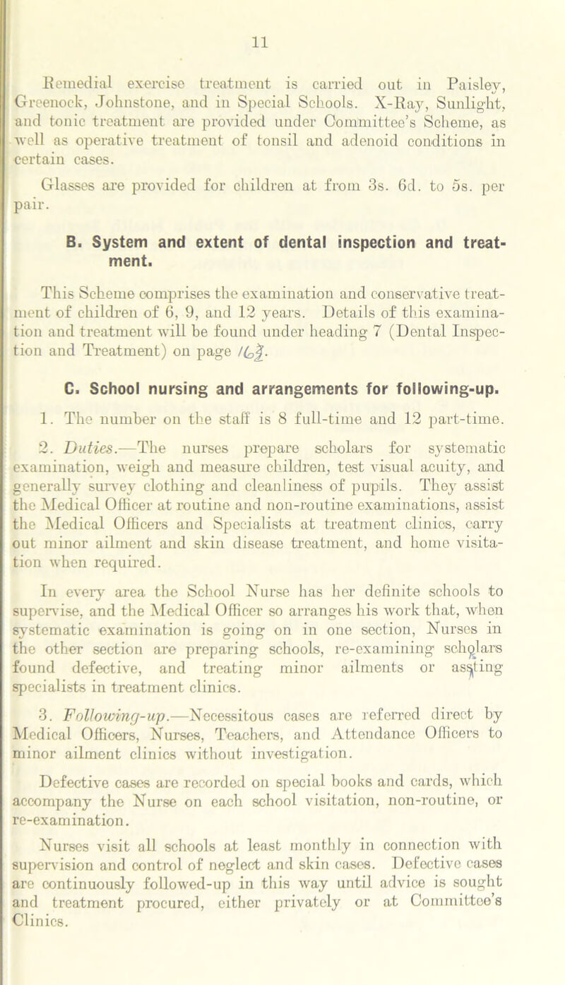 Remedial exercise treatment is carried out in Paisley, Greenock, Johnstone, and in Special Schools. X-Ray, Sunlight, and tonic treatment are provided under Committee’s Scheme, as well as operative treatment of tonsil and adenoid conditions in certain cases. Glasses are provided for children at from 3s. 6d. to 5s. per pair. B. System and extent of dental inspection and treat- ment. This Scheme comprises the examination and conservative treat- ment of children of 6, 9, and 12 years. Details of this examina- tion and treatment will be found under heading 7 (Dental Inspec- tion and Treatment) on page /C^. C. School nursing and arrangements for following-up. 1. The number on the staff is 8 full-time and 12 part-time. 2. Duties.—The nurses prepare scholars for systematic examination, weigh and measure children, test visual acuity, and generally survey clothing and cleanliness of pupils. They assist the Medical Officer at routine and non-routine examinations, assist the Medical Officers and Specialists at treatment clinics, carry out minor ailment and skin disease treatment, and home visita- tion when required. In every area the School Nurse has her definite schools to supervise, and the Medical Officer so arranges his work that, when systematic examination is going on in one section, Nurses in the other section are preparing schools, re-examining scholars found defective, and treating minor ailments or asking specialists in treatment clinics. 3. Following-up.—Necessitous cases are referred direct by Medical Officers, Nurses, Teachers, and Attendance Officers to minor ailment clinics without investigation. Defective cases are recorded on special books and cards, which accompany the Nurse on each school visitation, non-routine, or re-examination. Nurses visit all schools at least monthly in connection with supervision and control of neglect and skin cases. Defective cases are continuously followed-up in this way until advice is sought and treatment procured, either privately or at Committee’s Clinics.