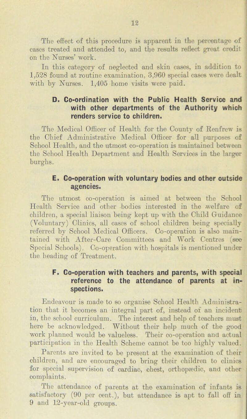 The effect of this procedure is apparent in the percentage of cases treated and attended to, and the results reflect great credit on the Nurses’ work. In this category of neglected and skin cases, in addition to 1,528 found at routine examination, 3,960 special cases were dealt with by Nurses. 1,405 home visits were paid. D. Co-ordination with the Public Health Service and with other departments of the Authority which renders service to children. The Medical Officer of Health for the County of Renfrew is the Chief Administrative Medical Officer for all purposes of School Health, and the utmost co-operation is maintained between the School Health Department and Health Services in the larger burghs. E. Co-operation with voluntary bodies and other outside agencies. The utmost co-operation is aimed at between the School Health Service and other bodies interested in the .welfare of children, a special liaison being kept up with the Child Guidance (Voluntary) Clinics, all cases of school children being specially referred by School Medical Officers. Co-operation is also main- tained with After-Care Committees and Work Centres (see Special Schools). Co-operation with hospitals is mentioned under the heading of Treatment. F. Co-operation with teachers and parents, with special reference to the attendance of parents at in- spections. Endeavour is made to so organise School Health Administra- tion that it becomes an integral part of, instead of an incident in, the school curriculum. The interest and help of teachers must here be acknowledged. Without their help much of the good work planned would be valueless. Their co-operatiou and actual participation in the Health Scheme cannot be too highly valued. Parents are invited to be present at the examination of their children, and are encouraged to bring their children to clinics for special supervision of cardiac, chest, orthopaedic, and other complaints. The attendance of parents at the examination of infants is satisfactory (90 per cent.), but attendance is apt to fall off in 9 and 12-year-old groups.