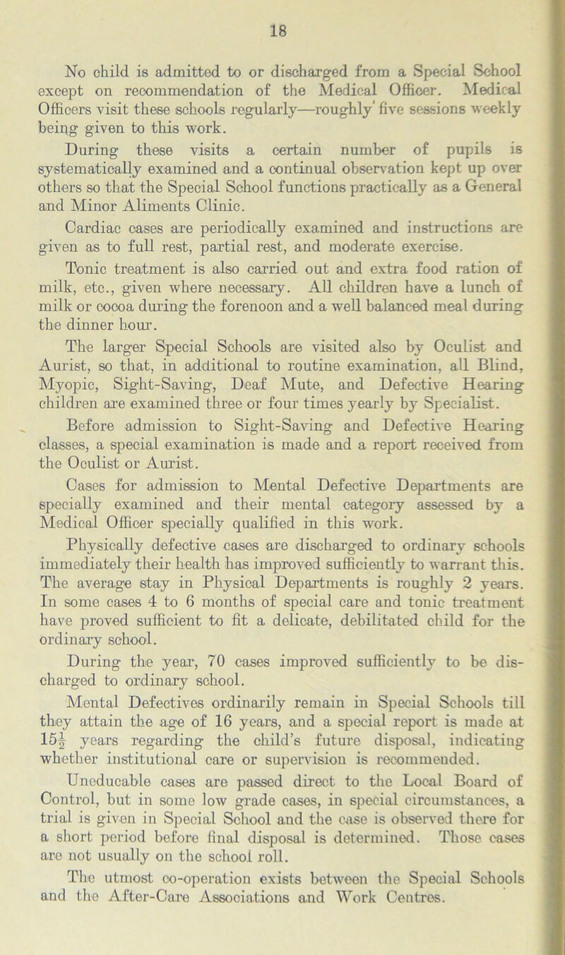 No child is admitted to or discharged from a Special School except on recommendation of the Medical Officer. Medical Officers visit these schools regularly—roughly’ five sessions weekly being given to this work. During these visits a certain number of pupils is systematically examined and a continual observation kept up over others so that the Special School functions practically as a General and Minor Aliments Clinic. Cardiac cases are periodically examined and instructions are given as to full rest, partial rest, and moderate exercise. Tonic treatment is also carried out and extra food ration of milk, etc., given where necessary. All children have a lunch of milk or cocoa during the forenoon and a well balanced meal during the dinner horn1. The larger Special Schools are visited also by Oculist and Aurist, so that, in additional to routine examination, all Blind, Myopic, Sight-Saving, Deaf Mute, and Defective Hearing children are examined three or four times yearly by Specialist. Before admission to Sight-Saving and Defective Hearing classes, a special examination is made and a report received from the Oculist or Aurist. Cases for admission to Mental Defective Departments are specially examined and their mental category assessed by a Medical Officer specially qualified in this work. Physically defective cases are discharged to ordinary schools immediately their health has improved sufficiently to warrant this. The average stay in Physical Departments is roughly 2 years. In some cases 4 to 6 months of special care and tonic treatment have proved sufficient to fit a delicate, debilitated child for the ordinary school. During the year, 70 cases improved sufficiently to be dis- charged to ordinary school. Mental Defectives ordinarily remain in Special Schools till they attain the age of 16 years, and a special report is made at 15J years regarding the child’s future disposal, indicating whether institutional care or supervision is recommended. Uncducable cases are passed direct to the Local Board of Control, but in some low grade cases, in special circumstances, a trial is given in Special School and the case is observed there for a short period before final disposal is determined. Those cases are not usually on the school roll. The utmost co-operation exists between the Special Schools and the After-Caro Associations and Work Centres.