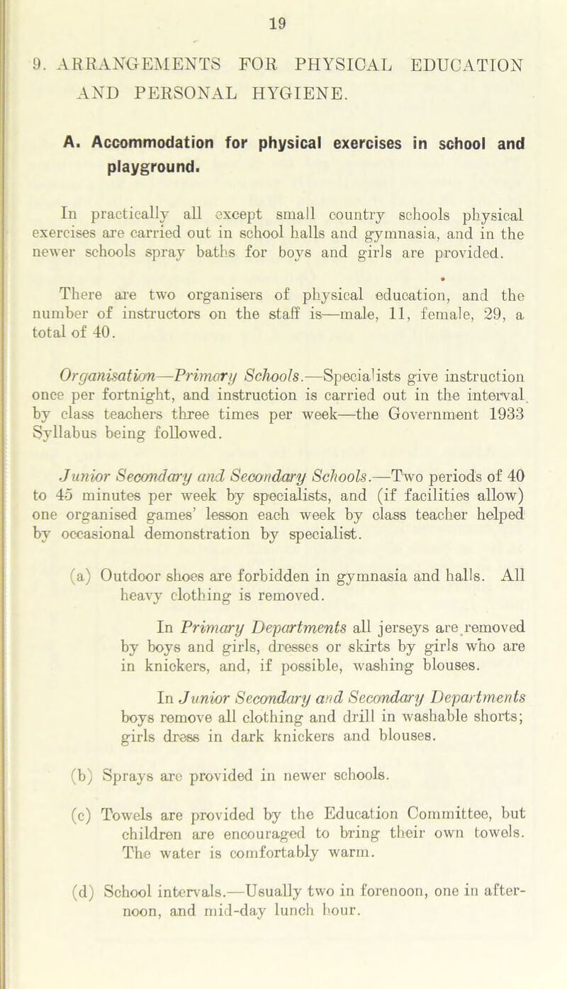 9. ARRANGEMENTS FOR PHYSICAL EDUCATION AND PERSONAL HYGIENE. A. Accommodation for physical exercises in school and playground. In practically all except small country schools physical exercises are carried out in school halls and gymnasia, and in the newer schools spray baths for boys and girls are provided. • There are two organisers of physical education, and the number of instructors on the staff is—male, 11, female, 29, a total of 40. Organisation—Primary Schools.—Specialists give instruction once per fortnight, and instruction is carried out in the interval by class teachers three times per week—the Government 1933 Syllabus being followed. Junior Secondary and Secondary Schools.—Two periods of 40 to 45 minutes per week by specialists, and (if facilities allow) one organised games’ lesson each week by class teacher helped by occasional demonstration by specialist. (a) Outdoor shoes are forbidden in gymnasia and halls. All heavy clothing is removed. In Primary Departments all jerseys are removed by boys and girls, dresses or skirts by girls who are in knickers, and, if possible, washing blouses. In Junior Secondary and Secondary Departments boys remove all clothing and drill in washable shorts; girls dress in dark knickers and blouses. (b) Sprays arc provided in newer schools. (c) Towels are provided by the Education Committee, but children are encouraged to bring their own towels. The water is comfortably warm. (d) School intervals.—Usually two in forenoon, one in after- noon, and mid-day lunch hour.