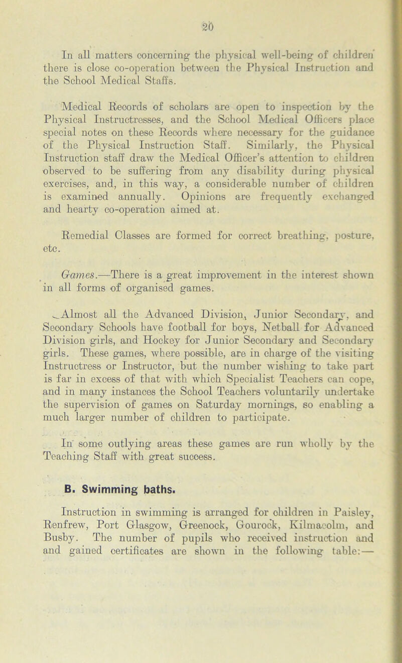 In all matters concerning the physical well-being of children’ there is close co-operation between the Physical Instruction and the School Medical Staffs. Medical Records of scholars are open to inspection by the Physical Instructresses, and the School Medical Officers place special notes on these Records where necessary for the guidance of the Physical Instruction Staff. Similarly, the Physical Instruction staff draw the Medical Officer’s attention to children observed to be suffering from any disability during physical exercises, and, in this way, a considerable number of children is examined annually. Opinions are frequently exchanged and hearty co-operation aimed at. Remedial Classes are formed for correct breathing, posture, etc. Games.—There is a great improvement in the interest shown in all forms of organised games. ^.Almost all the Advanced Division, Junior Secondary, and Secondary Schools have football for boys, Netball for Advanced Division girls, and Hockey for Junior Secondary and Secondary girls. These games, where possible, are in charge of the visiting Instructress or Instructor, but the number wishing to take part is far in excess of that with which Specialist Teachers can cope, and in many instances the School Teachers voluntarily undertake the supervision of games on Saturday mornings, so enabling a much larger number of children to participate. In some outlying areas these games are run wholly by the Teaching Staff with great success. B. Swimming baths. Instruction in swimming is arranged for children in Paisley, Renfrew, Port Glasgow, Greenock, Gourock, Kilmacolm, and Busby. The number of pupils who received instruction and and gained certificates are shown in the following table: —