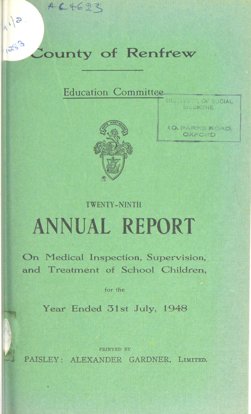 A- <L 'irC 2S k 3^ lounty of Renfrew Education Committee 11'-- ' - r, 0«r i jCial Ivi^lCJNE 10. park;'. FcQao. OXFO. :D TWENTY-NINTH ANNUAL REPORT On Medical Inspection, Supervision, and Treatment of School Children, for the Year Ended 31st July, 1948 PRINTED BY