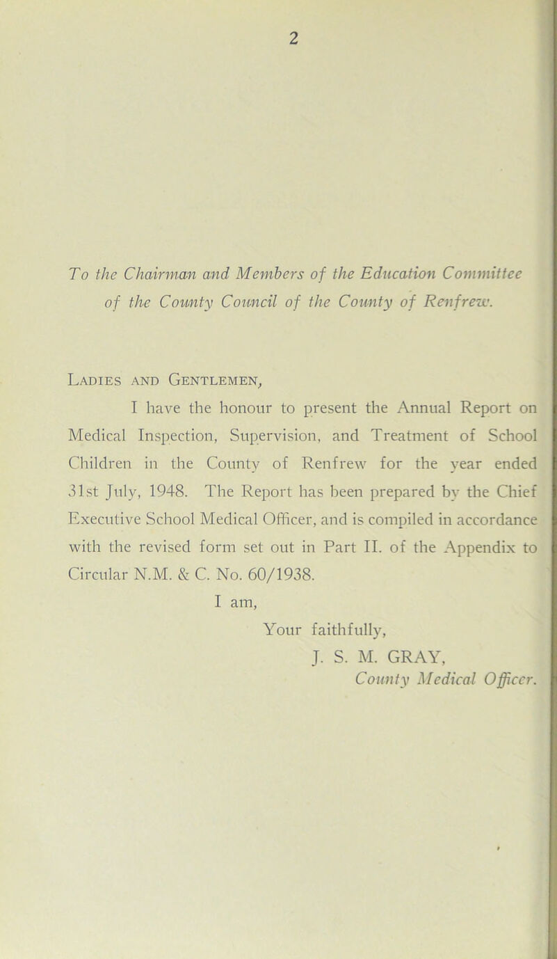 To the Chairman and Members of the Education Committee of the County Council of the County of Renfrew. Ladies and Gentlemen, I have the honour to present the Annual Report on Medical Inspection, Supervision, and Treatment of School Children in the County of Renfrew for the year ended 31st July, 1948. The Report has been prepared by the Chief Executive School Medical Officer, and is compiled in accordance with the revised form set out in Part II. of the Appendix to Circular N.M. & C. No. 60/1938. I am, Your faithfully, J. S. M. GRAY, County Medical Officer.