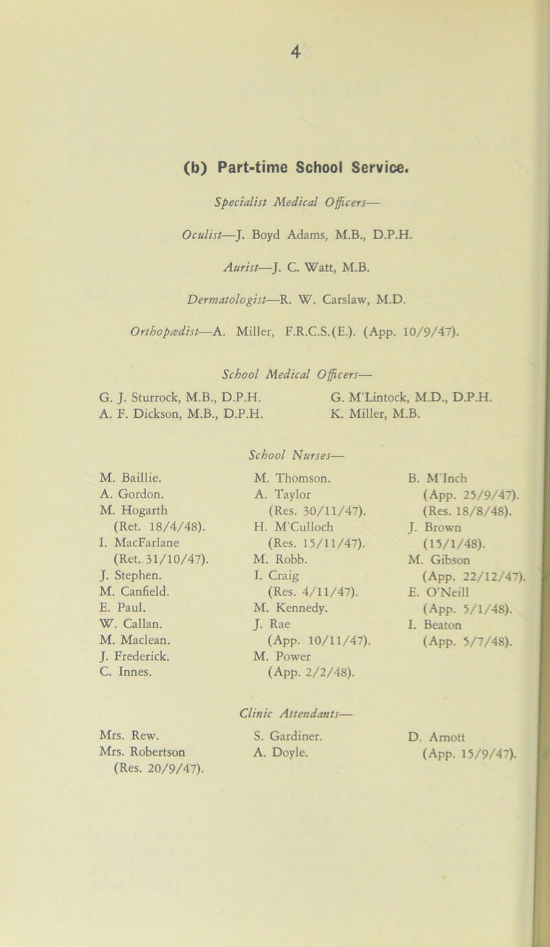 (b) Part-time School Service. Specialist Medical Officers— Oculist—J. Boyd Adams, M.B., D.P.H. Aurist—J. C. Watt, M.B. Dermatologist—R. W. Carslaw, M.D. Ortbopcedist—A. Miller, F.R.C.S.(E.). (App. 10/9/47). School Medical Officers— G. J. Sturrock, M.B., D.P.H. G. M'Lintock, M.D., D.P.H. A. F. Dickson, M.B., D.P.H. K. Miller, M.B. M. Baillie. A. Gordon. M. Hogarth (Ret. 18/4/48). I. MacFarlane (Ret. 31/10/47). J. Stephen. M. Canfield. E. Paul. W. Callan. M. Maclean. J. Frederick. C. Innes. Mrs. Rew. Mrs. Robertson (Res. 20/9/47). School Nurses— M. Thomson. A. Taylor (Res. 30/11/47). H. M'Culloch (Res. 15/11/47). M. Robb. I. Craig (Res. 4/11/47). M. Kennedy. J. Rae (App. 10/11/47). M. Power (App. 2/2/48). Clinic Attendants— S. Gardiner. A. Doyle. B. M inch (App. 25/9/47). (Res. 18/8/48). J. Brown (15/1/48). M. Gibson (App. 22/12/47). E. O’Neill (App. 5/1/48). I. Beaton (App. 5/7/48). D. Amott (App. 15/9/47).