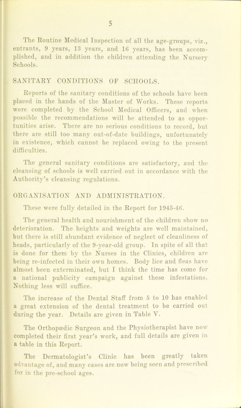 The Routine Medical Inspection of all the age-groups, viz., entrants, 9 years, 13 years, and 16 years, has been accom- plished, and in addition the children attending the Nursery Schools. SANITARY CONDITIONS OF SCHOOLS. Reports of the sanitary conditions of the schools have been placed in the hands of the Master of Works. These reports were completed by the School Medical Officers, and when possible the recommendations will be attended to as oppor- tunities arise. There are no serious conditions to record, but there are still too many out-of-date buildings, unfortunately in existence, which cannot be replaced owing to the present difficulties. The general sanitary conditions are satisfactory, and the cleansing of schools is well carried out in accordance with the Authority’s cleansing regulations. ORGANISATION AND ADMINISTRATION. These were fully detailed in the Report for 1945-46. The general health and nourishment of the children show no deterioration. The heights and weights are well maintained, but there is still abundant evidence of neglect of cleanliness of heads, particularly of the 9-year-old group. In spite of all that is done for them by the Nurses in the Clinics, children are being re-infected in their own homes. Body lice and fleas have almost been exterminated, but I think the time has come for a national publicity campaign against these infestations. Nothing less will suffice. The increase of the Dental Staff from 5 to 10 has enabled a great extension of the dental treatment to be carried out during the year. Details are given in Table Y. The Orthopaedic Surgeon and the Physiotherapist have now completed their first year’s work, and full details are given in a table in this Report. The Dermatologist’s Clinic has been greatly taken advantage of, and many cases are now being seen and prescribed for in the pre-school ages.