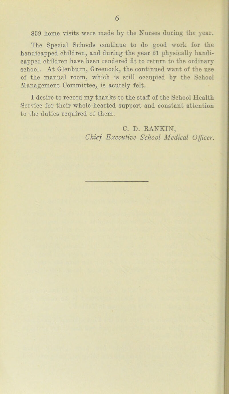859 home visits were made by the Nurses during the year. The Special Schools continue to do good work for the handicapped children, and during the year 21 physically handi- capped children have been rendered fit to return to the ordinary school. At Glenburn, Greenock, the continued want of the use of the manual room, which is still occupied by the School Management Committee, is acutely felt. I desire to record my thanks to the staff of the School Health Service for their whole-hearted support and constant attention to the duties required of them. C. D. RANKIN, Chief Executive School Medical Officer.