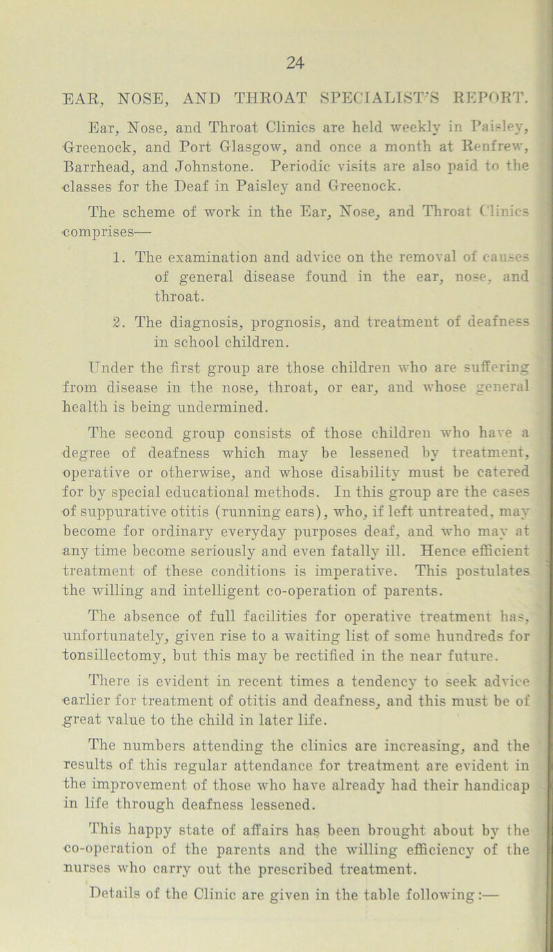 EAR, NOSE, AND THROAT SPECIALIST'S REPORT. Ear, Nose, and Throat Clinics are held weekly in Paisley, Greenock, and Port Glasgow, and once a month at Renfrew, Barrhead, and Johnstone. Periodic visits are also paid to the classes for the Deaf in Paisley and Greenock. The scheme of work in the Ear, Nose, and Throat Clinics •comprises— 1. The examination and advice on the removal of causes of general disease found in the ear, nose, and throat. 2. The diagnosis, prognosis, and treatment of deafness in school children. Under the first group are those children who are suffering from disease in the nose, throat, or ear, and whose general health is being undermined. The second group consists of those children who have a degree of deafness which may be lessened by treatment, operative or otherwise, and whose disability must be catered for by special educational methods. In this group are the cases of suppurative otitis (running ears), who, if left untreated, may become for ordinary everyday' purposes deaf, and who may at any time become seriously and even fatally ill. Hence efficient treatment of these conditions is imperative. This postulates the willing and intelligent co-operation of parents. The absence of full facilities for operative treatment has, unfortunately, given rise to a waiting list of some hundreds for tonsillectomy, but this may be rectified in the near future. There is evident in recent times a tendency to seek advice earlier for treatment of otitis and deafness, and this must be of great value to the child in later life. The numbers attending the clinics are increasing, and the results of this regular attendance for treatment are evident in the improvement of those who have already had their handicap in life through deafness lessened. This happy state of affairs has been brought about by the co-operation of the parents and the willing efficiency of the nurses who carry out the prescribed treatment. Details of the Clinic are given in the table following:—