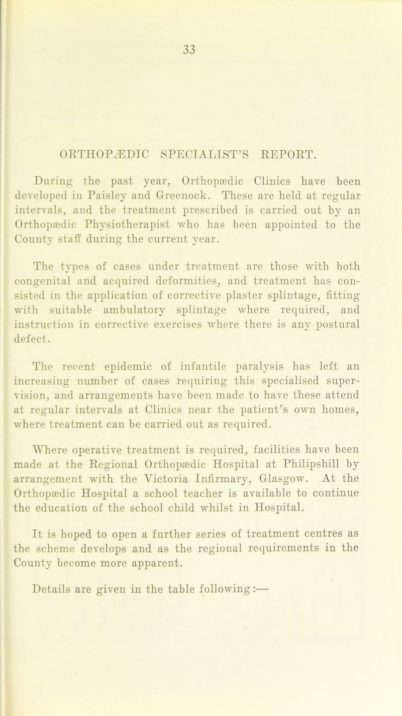 ORTHOPAEDIC SPECIALIST’S REPORT. During the past year, Orthopaedic Clinics have been developed in Paisley and Greenock. These are held at regular intervals, and the treatment prescribed is carried out by an Orthopa?dic Physiotherapist who has been appointed to the County staff during the current year. The types of cases under treatment are those with both congenital and acquired deformities, and treatment has con- sisted in the application of corrective plaster splintage, fitting with suitable ambulatory splintage where required, and instruction in corrective exercises where there is any postural defect. The recent epidemic of infantile paralysis has left an increasing number of cases requiring this specialised super- vision, and arrangements have been made to have these attend at regular intervals at Clinics near the patient’s own homes, where treatment can be carried out as required. Where operative treatment is required, facilities have been made at the Regional Orthopaedic Hospital at Philipshill by arrangement with the Victoria Infirmary, Glasgow. At the Orthopaedic Hospital a school teacher is available to continue the education of the school child whilst in Hospital. It is hoped to open a further series of treatment centres as the scheme develops and as the regional requirements in the County become more apparent. Details are given in the table following:—