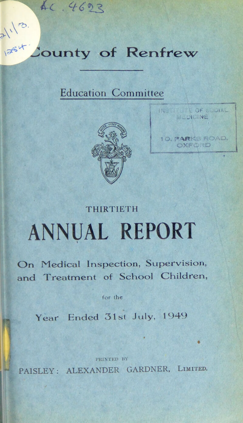 A-c . A V*' Jounty of Renfrew Education Committee 1, Of s, .;UIAL IV ' — S'i I hi i_ 1 O. r*ARK PvOAO. OXFw- O THIRTIETH ANNUAL REPORT On Medical Inspection, Supervision, and Treatment of School Children, for the Year Ended 31 st July, 1 c)-4^) l’KINTEU BY * PAISLEY: ALEXANDER GARDNER. Limited.