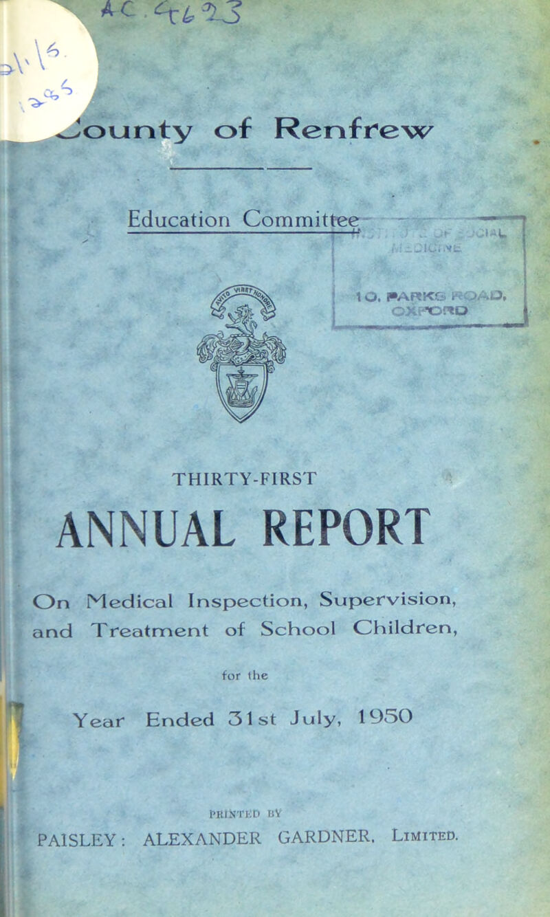 V V6 Jounty of Renfrew Education Committee ■Jf ; 1 O. i»ARK& ROAD, ©XPOUQ THIRTY-FIRST ANNUAL REPORT On Medical Inspection, Supervision, and Treatment of School Children, for the Year Ended 31st July, 1930 PRINTED nY