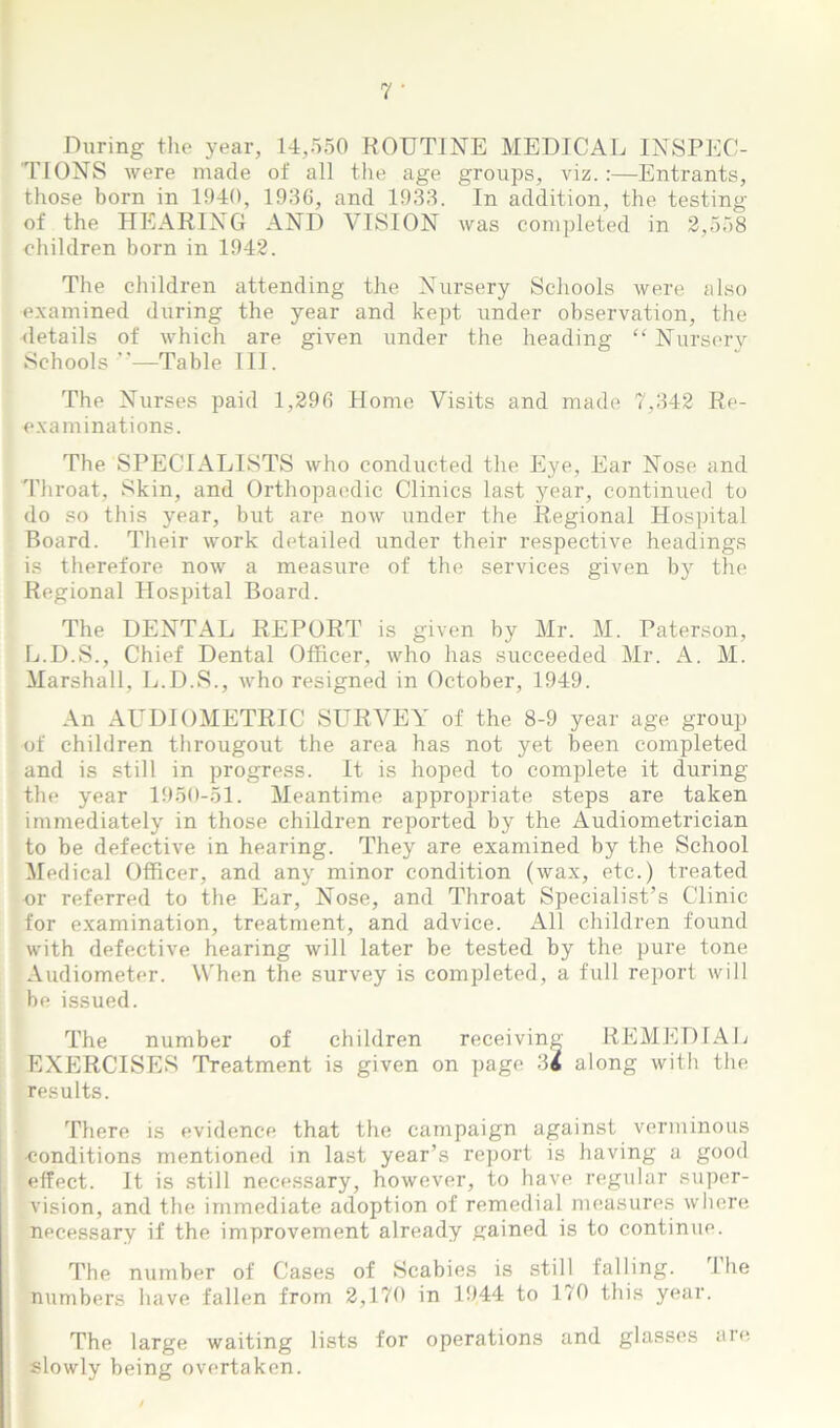 During the year, 14,550 ROUTINE MEDICAL INSPEC- TIONS were made of all the age groups, viz.:—Entrants, those born in 1940, 1936, and 1933. In addition, the testing of the HEARING AND VISION was completed in 2,558 children born in 1942. The children attending the Nursery Schools were also examined during the year and kept under observation, the details of which are given under the heading “ Nursery Schools —Table III. The Nurses paid 1,296 Home Visits and made 7,342 Re- examinations. The SPECIALISTS who conducted the Eye, Ear Nose and Throat, Skin, and Orthopaedic Clinics last year, continued to do so this year, but are now under the Regional Hospital Board. Their work detailed under their respective headings is therefore now a measure of the services given by the Regional Hospital Board. The DENTAL REPORT is given by Mr. M. Paterson, L.D.S., Chief Dental Officer, who has succeeded Mr. A. M. Marshall, L.D.S., who resigned in October, 1949. An AUDIOMETRIC SURVEY of the 8-9 year age group of children througout the area has not yet been completed and is still in progress. It is hoped to complete it during the year 1950-51. Meantime appropriate steps are taken immediately in those children reported by the Audiometrician to be defective in hearing. They are examined by the School Medical Officer, and any minor condition (wax, etc.) treated nr referred to the Ear, Nose, and Throat Specialist’s Clinic for examination, treatment, and advice. All children found with defective hearing will later be tested by the pure tone Audiometer. When the survey is completed, a full report will be issued. The number of children receiving REMEDIAL EXERCISES Treatment is given on page 34 along with the results. There is evidence that the campaign against verminous ■conditions mentioned in last year’s report is having a good effect. It is still necessary, however, to have regular super- vision, and the immediate adoption of remedial measures where necessary if the improvement already gained is to continue. The number of Cases of Scabies is still falling. I he numbers have fallen from 2,170 in 1944 to 170 this year. The large waiting lists for operations and glasses are slowly being overtaken.