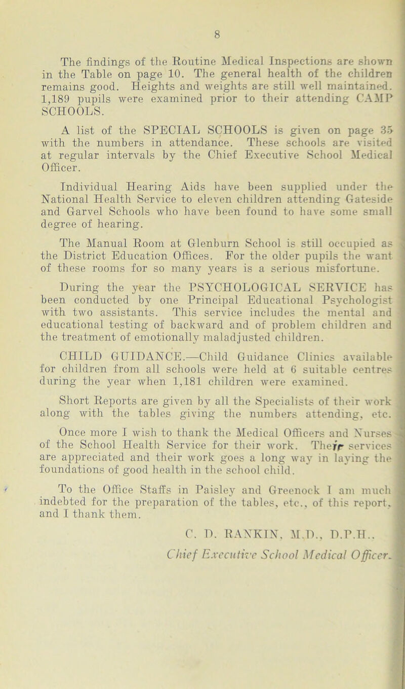 The findings of the Routine Medical Inspections are shown in the Table on page 10. The general health of the children remains good. Heights and weights are still well maintained. 1,189 pupils were examined prior to their attending CAMP SCHOOLS. A list of the SPECIAL SCHOOLS is given on page 35 with the numbers in attendance. These schools are visited at regular intervals by the Chief Executive School Medical Officer. Individual Hearing Aids have been supplied under the National Health Service to eleven children attending Gateside and Garvel Schools who have been found to have some small degree of hearing. The Manual Room at Glenburn School is still occupied as the District Education Offices. For the older pupils the want of these rooms for so many years is a serious misfortune. During the ytear the PSYCHOLOGICAL SERVICE has : been conducted by one Principal Educational Psychologist with two assistants. This service includes the mental and educational testing of backward and of problem children and the treatment of emotionally maladjusted children. CHILD GUIDANCE.—Child Guidance Clinics available for children from all schools were held at 6 suitable centres ‘ during the year when 1,181 children were examined. Short Reports are given by all the Specialists of their work along with the tables giving the numbers attending, etc. ; Once more I wish to thank the Medical Officers and Nurses of the School Health Service for their work. They'r services ' are appreciated and their work goes a long way in laying the foundations of good health in the school child. To the Office Staffs in Paisley and Greenock 1 am much indebted for the preparation of the tables, etc., of this report, and I thank them. C. D. RANKIN. M.D., D.P.H.. Chief Executive School Medical Officer.