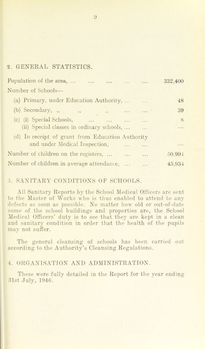 y 2. GENERAL STATISTICS. Population of the area, ... ... ... ... ... 332,400 Number of Schools— (a) Primary, under Education Authority, ... ... 48 (b) Secondary, „ ,, ,, • 39 (c) (i) Special Schools, ... ... ... ... 8 (ii) Special classes in ordinary schools, ... ... — td) In receipt of grant from Education Authority and under Medical Inspection, Number of children on the registers, ... ... ... 30,991 Number of children in average attendance, ... ... 45,934 3. SANITARY CONDITIONS OF SCHOOLS. All Sanitary Reports by the School Medical Officers are sent to the Master of Works who is thus enabled to attend to any defects as soon as possible. No matter how old or out-of-date some of the school buildings and properties are, the School Medical Officers’ duty is to see that they are kept in a clean and sanitary condition in order that the health of the pupils may not suffer. The general cleansing of schools has been carried out according to the Authority’s Cleansing Regulations. 4. ORGANISATION AND ADMINISTRATION. These were fully detailed in the Report for the year ending 31st July, 1946.