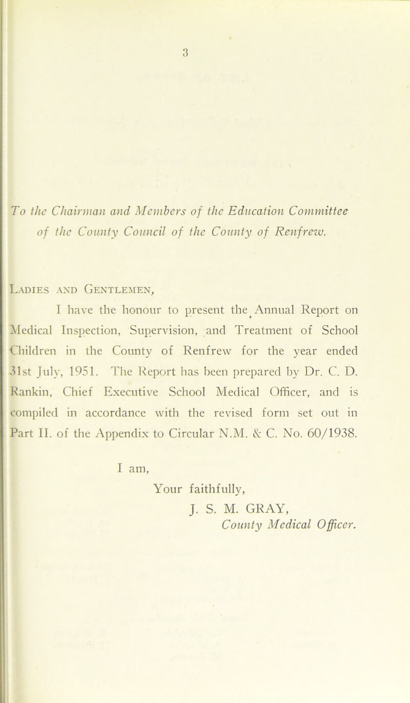 To the Chairman and Members of the Education Committee of the County Council of the County of Renfrew. Ladies and Gentlemen, I have the honour to present the Annual Report on Medical Inspection, Supervision, and Treatment of School Children in the County of Renfrew for the year ended 31st July, 1951. The Report has been prepared by Dr. C. D. Rankin, Chief Executive School Medical Officer, and is compiled in accordance with the revised form set out in Part II. of the Appendix to Circular N.M. & C. No. 60/1938. I am, Your faithfully, J. S. M. GRAY, County Medical Officer.