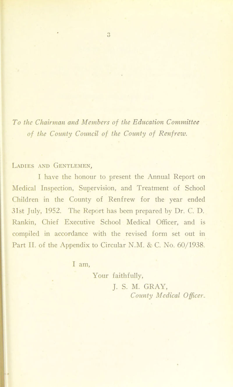To the Chairman and Members of the Education Committee of the County Council of the County of Renfrew. Ladies and Gentlemen, I have the honour to present the Annual Report on Medical Inspection, Supervision, and Treatment of School Children in the County of Renfrew for the year ended 31st July, 1952. The Report has been prepared by Dr. C. D. Rankin, Chief Executive School Medical Officer, and is compiled in accordance with the revised form set out in Part II. of the Appendix to Circular N.M. & C. No. 60/1938. I am, Your faithfully, J. S. M. GRAY, County Medical Officer.