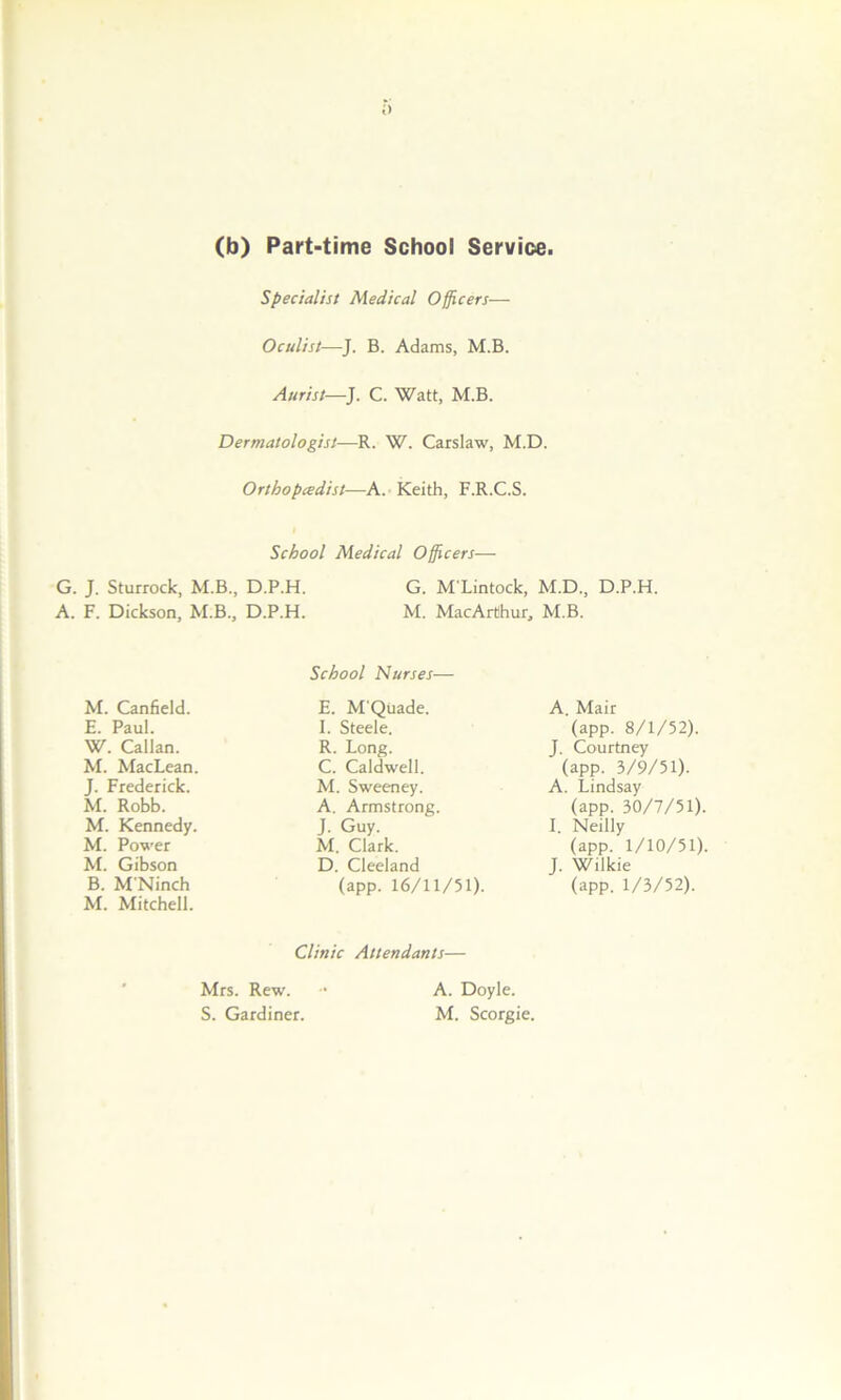 (b) Part-time School Service. Specialist Medical Officers— Oculist—J. B. Adams, M.B. Aurist—J. C. Watt, M.B. Dermatologist—R. W. Carslaw, M.D. Orthopaedist—A. Keith, F.R.C.S. School Medical Officers— G. J. Sturrock, M.B., D.P.H. A. F. Dickson, M.B., D.P.H. G. M'Lintock, M.D., D.P.H. M. MacArthur, M.B. School Nurses— M. Canfield. E. Paul. E. M'Quade. I. Steele. R. Long. C. Caldwell. M. Sweeney. A. Armstrong. J. Guy. M. Clark. D. Cleeland A. Mair (app. 8/1/52). J. Courtney W. Callan. M. MacLean J. Frederick. M. Robb. (app. 3/9/51). A. Lindsay (app. 30/7/51). I. Neilly M. Kennedy. M. Power (app. 1/10/51). J. Wilkie M. Gibson B. M'Ninch M. Mitchell. (app. 16/11/51). (app. 1/3/52). Clinic Attendants— Mrs. Rew. S. Gardiner. A. Doyle. M. Scorgie.