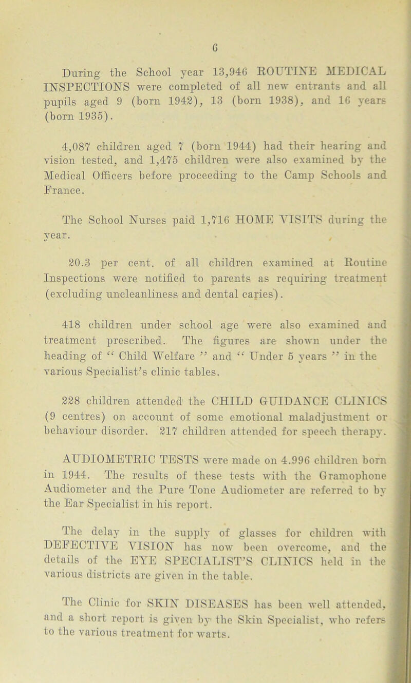 During the School year 13,94G ROUTINE MEDICAL INSPECTIONS were completed of all new entrants and all pupils aged 9 (born 1942), 13 (born 1938), and 16 years (born 1935). 4,087 children aged 7 (born 1944) had their hearing and vision tested, and 1,475 children were also examined by the Medical Officers before proceeding to the Camp Schools and France. The School Nurses paid 1,716 HOME VISITS during the year. 20.3 per cent, of all children examined at Routine Inspections were notified to parents as requiring treatment (excluding uncleanliness and dental caries). 418 children under school age were also examined and treatment prescribed. The figures are shown under the heading of “ Child Welfare ” and “ Under 5 years ” in the various Specialist’s clinic tables. 228 children attended the CHILD GUIDANCE CLINICS (9 centres) on account of some emotional maladjustment or behaviour disorder. 217 children attended for speech therapy. AUDIOMETRIC TESTS were made on 4.996 children born in 1944. The results of these tests with the Gramophone Audiometer and the Pure Tone Audiometer are referred to bv * the Ear Specialist in his report. The delay in the supply of glasses for children with DEFECTIVE VISION has now been overcome, and the I details of the EYE SPECIALIST’S CLINICS held in the j various districts are given in the table. Ihe Clinic for SKIN DISEASES has been well attended, j and a short report is given by the Skin Specialist, who refers I to ihc various treatment for warts.