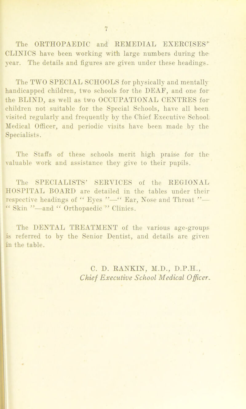 The ORTHOPAEDIC and REMEDIAL EXERCISES” CLINICS have been working with large numbers during the- year. The details and figures are given under these headings. The TWO SPECIAL SCHOOLS for physically and mentally handicapped children, two schools for the DEAF, and one for the BLIND, as well as two OCCUPATIONAL CENTRES for children not suitable for the Special Schools, have all been visited regularly and frequently by the Chief Executive School Medical Officer, and periodic visits have been made by the Specialists. The Staffs of these schools merit high praise for the- valuable work and assistance they give to their pupils. The SPECIALISTS’ SERVICES of the REGIONAL HOSPITAL BOARD are detailed in the tables under their respective headings of “ Eyes ”—“ Ear, Nose and Throat ”— “ Skin ”—and “ Orthopaedic ” Clinics. The DENTAL TREATMENT of the various age-groups is referred to by the Senior Dentist, and details are given in the table. C. D. RANKIN, M.D., D.P.H., Chief Executive School Medical Officer.