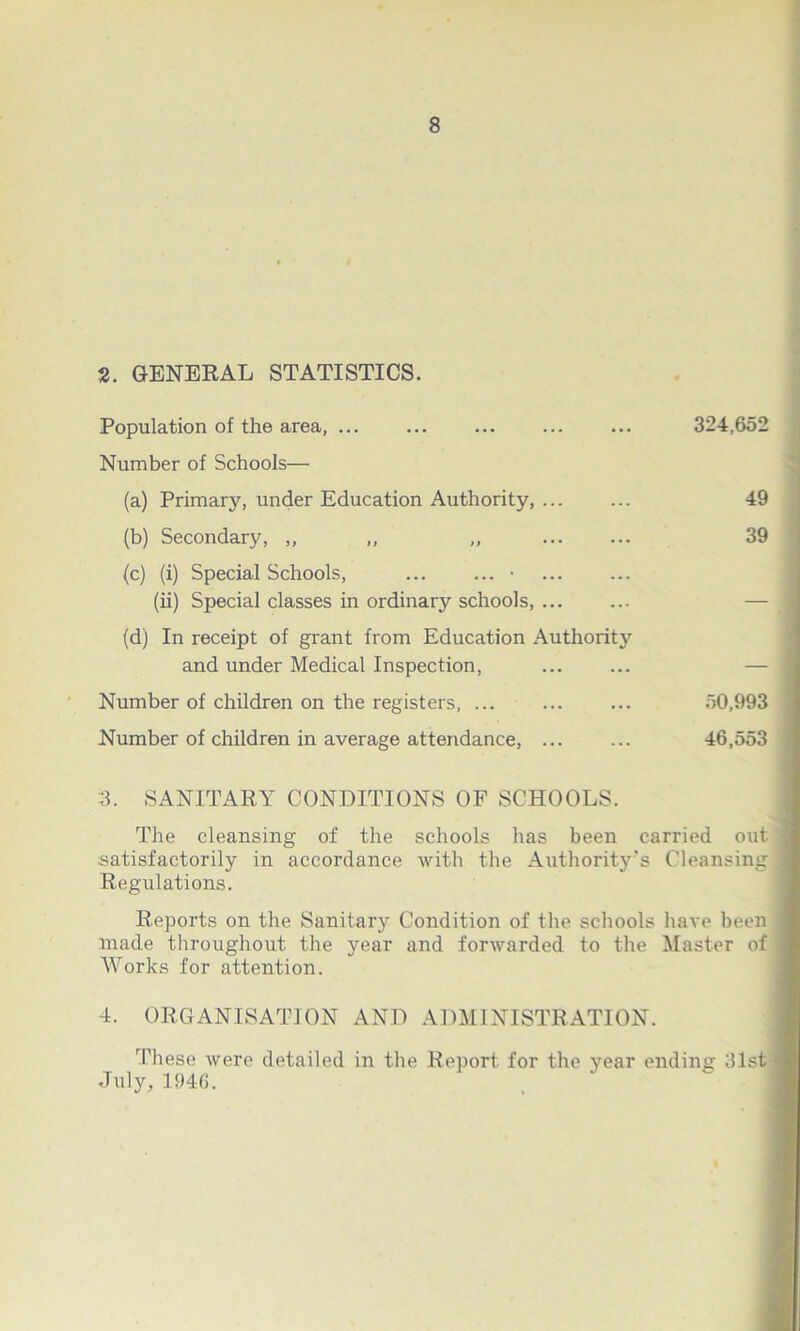 2. GENERAL STATISTICS. Population of the area, ... ... ... ... ... 324,652 Number of Schools— (a) Primary, under Education Authority, ... ... 49 (b) Secondary, ,, „ „ 39 (c) (i) Special Schools, • (ii) Special classes in ordinary schools, — (d) In receipt of grant from Education Authoritj' and under Medical Inspection, ... ... — Number of children on the registers, ... ... ... 50,993 Number of children in average attendance, ... ... 46,553 3. SANITARY CONDITIONS OF SCHOOLS. The cleansing of the schools has been carried out satisfactorily in accordance with the Authority's Cleansing Regulations. Reports on the Sanitary Condition of the schools have been made throughout the year and forwarded to the Master of Works for attention. 4. ORGANISATION AND ADMINISTRATION. These were detailed in the Report for the year ending 31st July, 1946.