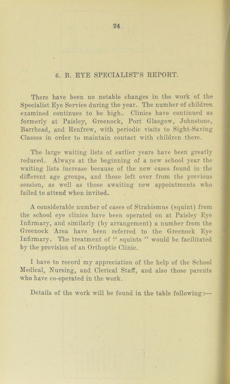 6. B. EYE SPECIALIST’S REPORT. There have been no notable changes in the work of the Specialist Eye Service during the year. The number of children examined continues to be high., Clinics have continued as formerly at Paisley, Greenock, Port Glasgow, Johnstone, Barrhead, and Renfrew, with periodic visits to Sight-Saving Classes in order to maintain contact with children there. The large waiting lists of earlier years have been greatly reduced. Always at the beginning of a new school year the waiting lists increase because of the new cases found in the different age groups, and those left over from the previous session, as well as those awaiting new appointments who failed to attend when invited. A considerable number of cases of Strabismus (squint) from the school eye clinics have been operated on at Paisley Eye Infirmary, and similarly (by arrangement) a number from the Greenock Area have been referred to the Greenock Eye Infirmary., The treatment of “ squints ” would be facilitated by the provision of an Orthoptic Clinic. I have to record my appreciation of the help of the School Medical, Nursing, and Clerical Staff, and also those parents who have co-operated in the work.
