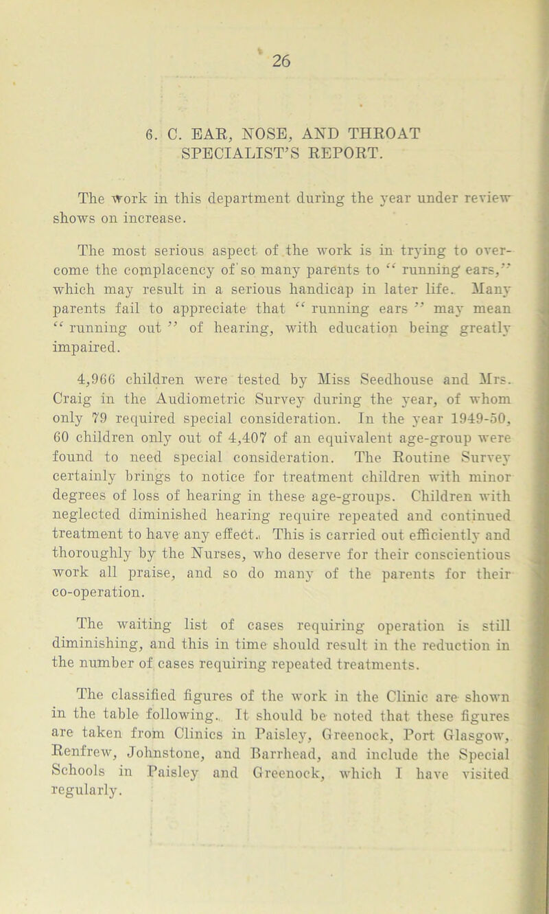 6. C. EAR, NOSE, AND THROAT SPECIALIST’S REPORT. The work in this department during the year under review shows on increase. The most serious aspect of the work is in trying to over- come the complacency of'so many parents to “ running ears, which may result in a serious handicap in later life. Many parents fail to appreciate that “ running ears ” may mean “ running out ” of hearing, with education being greatly impaired. 4,96G children were tested by Miss Seedhouse and Mrs. Craig in the Audiometric Survey during the year, of whom only 79 required special consideration. In the 3'ear 1949-50, 60 children only out of 4,407 of an equivalent age-group were found to need special consideration. The Routine Survey certainly brings to notice for treatment children with minor degrees of loss of hearing in these age-groups. Children with neglected diminished hearing require repeated and continued treatment to have any effect.. This is carried out efficiently and thoroughly by the Nurses, who deserve for their conscientious work all praise, and so do many of the parents for their co-operation. The waiting list of cases requiring operation is still diminishing, and this in time should result in the reduction in the number of cases requiring repeated treatments. The classified figures of the work in the Clinic are shown in the table following.. It should be noted that these figures are taken from Clinics in Paisley, Greenock, Port. Glasgow, Renfrew, Johnstone, and Barrhead, and include the Special Schools in Paisley and Greenock, which I have visited regularly.