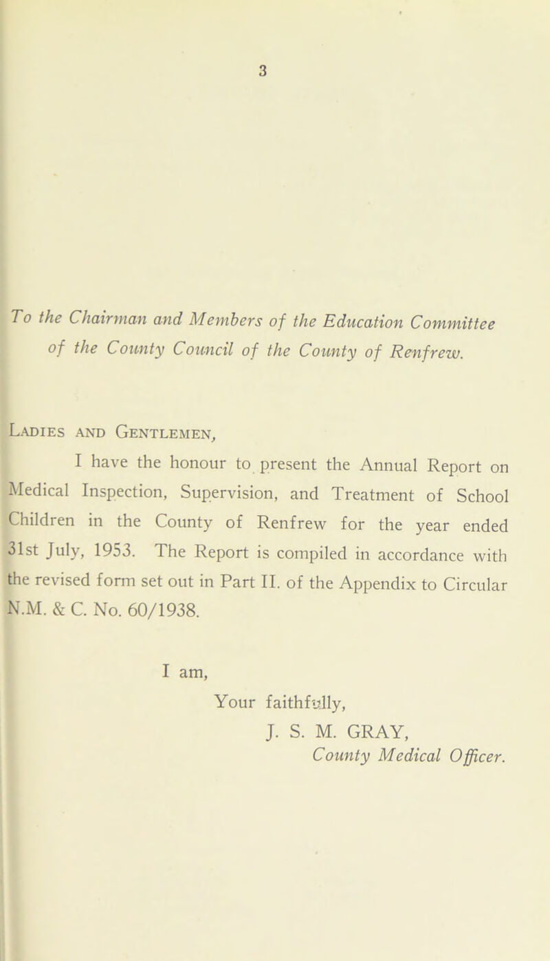 To the Chairman and Members of the Education Committee of the County Council of the County of Renfrew. Ladies and Gentlemen, I have the honour to present the Annual Report on Medical Inspection, Supervision, and Treatment of School Children in the County of Renfrew for the year ended 31st July, 1953. The Report is compiled in accordance with the revised form set out in Part II. of the Appendix to Circular N.M. & C. No. 60/1938. I am, Your faithfully, J. S. M. GRAY, County Medical Officer.