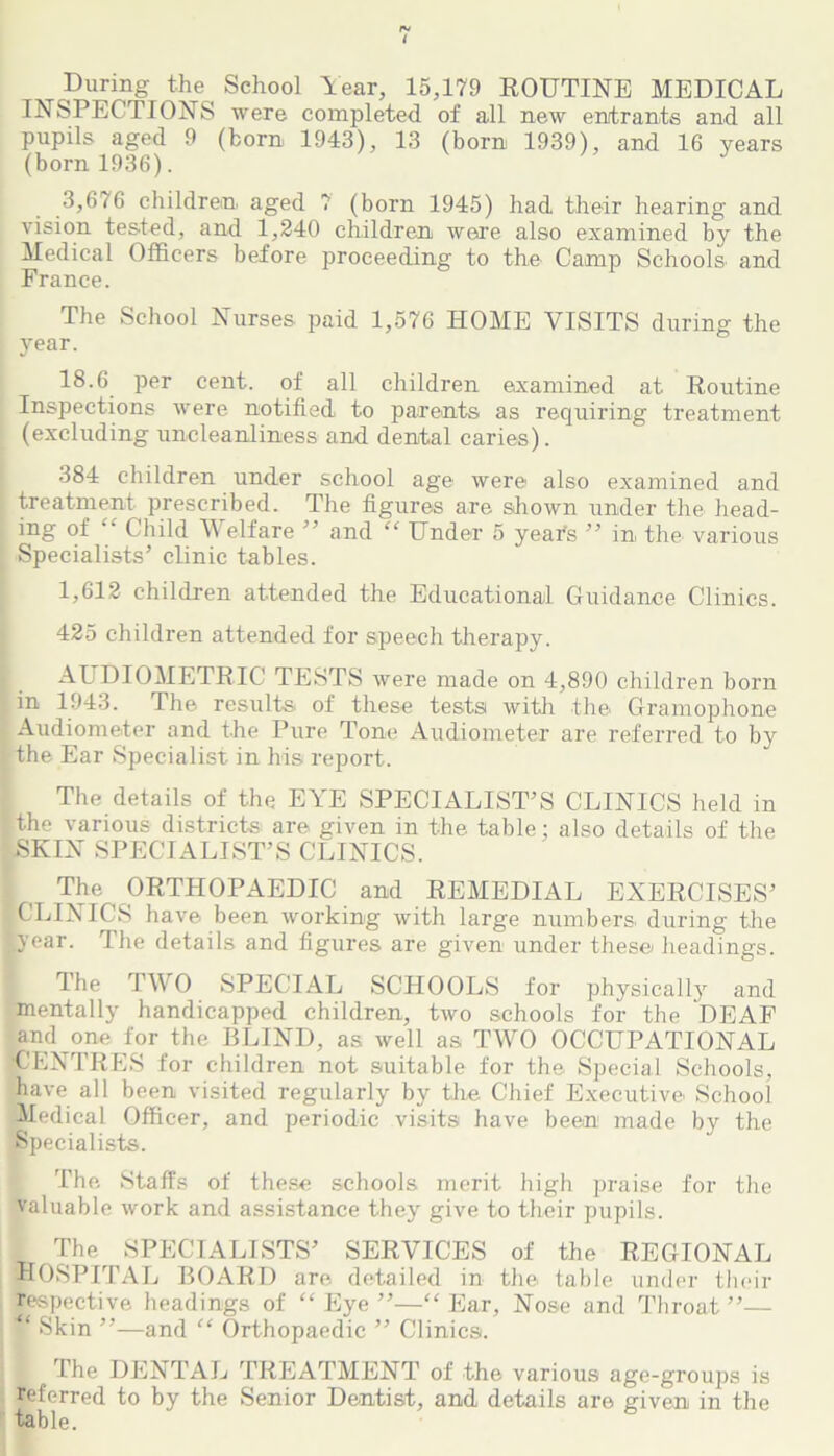 During the School Year, 15,179 ROUTINE MEDICAL INSPECTIONS were completed of all new entrants and all pupils aged 9 (born 1943), 13 (born 1939), and 16 years (born 1936). J 3,676 children aged 7 (born 1945) had their hearing and vision tested, and 1,240 children were also examined by the Medical Officers before proceeding to the Camp Schools and France. The School Nurses paid 1,576 HOME VISITS during the year. 18.6 per cent, of all children examined at Routine Inspections were notified to parents as requiring treatment (excluding uncleanliness and dental caries). 384 children under school age were also examined and treatment prescribed. The figures are shown under the head- ing of Child Welfare ” and “ Under 5 year's ” in the various Specialists’ clinic tables. 1,612 children attended the Educational Guidance Clinics. 425 children attended for speech therapy. AUDIOMETRIC TESTS were made on 4,890 children born in 1943. The results of these tests with the. Gramophone Audiometer and the Pure Tone Audiometer are referred to by the Ear Specialist in his report. The details of the EYE SPECIALIST’S CLINICS held in the various districts are given in the table: also details of the SKIN SPECIALIST’S CLINICS. The ORTHOPAEDIC and REMEDIAL EXERCISES’ CLINICS have been working with large numbers, during the year. The details and figures are given under these headings. The TWO SPECIAL SCHOOLS for physically and mentally handicapped children, two schools for the DEAF and one for the BLIND, as well as TWO OCCUPATIONAL (CENTRES for children not suitable for the Special Schools, have all been visited regularly by the Chief Executive School Medical Officer, and periodic visits have been made by the Specialists. The Staffs of these schools merit high praise for the valuable work and assistance they give to their pupils. The SPECIALISTS’ SERVICES of the REGIONAL HOSPITAL BOARD are detailed in the table under their respective headings of “Eye”—“Ear, Nose and Throat”— % Skin ”—and “ Orthopaedic ” Clinics. The DENTAL TREATMENT of the various age-groups is referred to by the Senior Dentist, and details are given in the table.