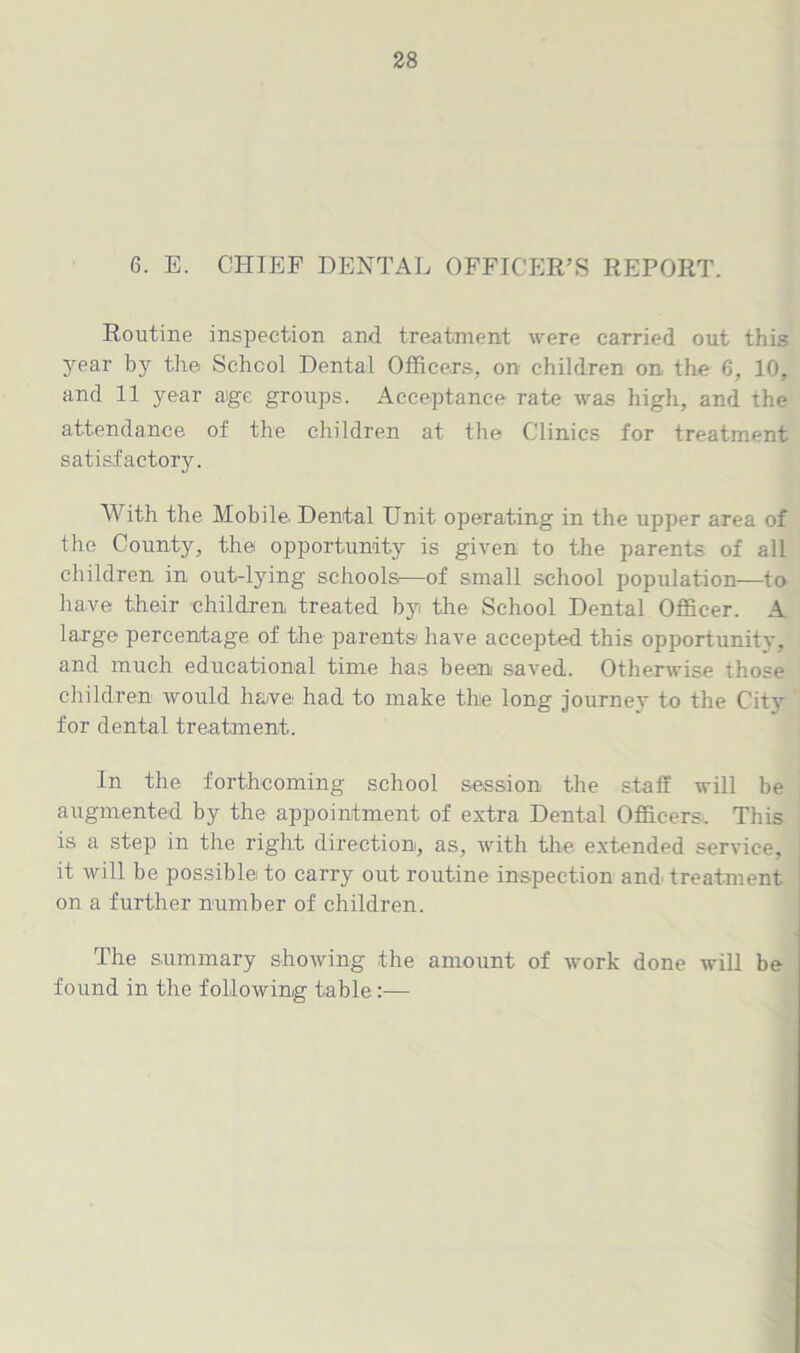 6. E. CHIEF DENTAL OFFICER’S REPORT. Routine inspection and treatment were carried out this 3rear by the School Dental Officers, on children on the 6, 10, and 11 year a>ge groups. Acceptance rate was high, and the attendance of the children at the Clinics for treatment satisfactory. With the Mobile. Dental Unit operating in the upper area of the County, the opportunity is given to the parents of all children in out-lying schools—of small school population—to have their children treated b}ri the School Dental Officer. A large percentage of the parents have accepted this opportunity, and much educational time has been saved. Otherwise those children would have had to make the long journey to the City for dental treatment. In the forthcoming school session the staff will be augmented by the appointment of extra Dental Officers. This is a step in the right direction, as, with the extended service, it will be possible! to carry out routine inspection and treatment on a further number of children. The summary showing the amount of work done will be found in the following table :—