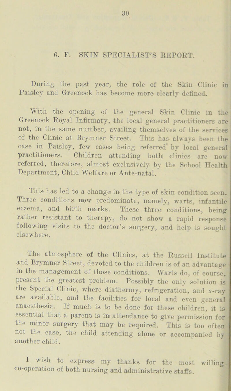 G. F. SKIN SPECIALIST’S REPORT. During the past year, the role of the Skin Clinic in Paisley and Greenock has become more clearly defined. With the opening of the general Skin Clinic in the Greenock Royal Infirmary, the local general practitioners are not, in the same number, availing themselves of the services of the Clinic at Brymner Street. This has- always been the case in Paisley, few cases being referred' by local general practitioners. Children attending both clinics are now referred, therefore, almost exclusively by the School Health Department, Child Welfare or Ante-natal. This- has led to a change in the type of skin condition seen. Three conditions now predominate, namely, warts, infantile eczema, and birth marks. These three conditions, being rather resistant to therapy, do not show a rapid response following visits to the doctor’s surgery, and help is sought elsewhere. The atmosphere of the Clinics, at the Russell Institute and Brymner Street, devoted to the children is of an advantage in the management of those conditions. Warts do. of course, present the greatest problem. Possibly the onlv solution is the Special Clinic, where diathermy, refrigeration, and x-ray are available, and the facilities for local and even general anaesthesia. If much is to be done for these children, it is essential that a parent is in attendance to give permission for the minor surgery that may be required. This is too often not the case, the child attending alone or accompanied by another child. I wish to express my thanks for the most willing co-operation of both nursing and administrative staffs.