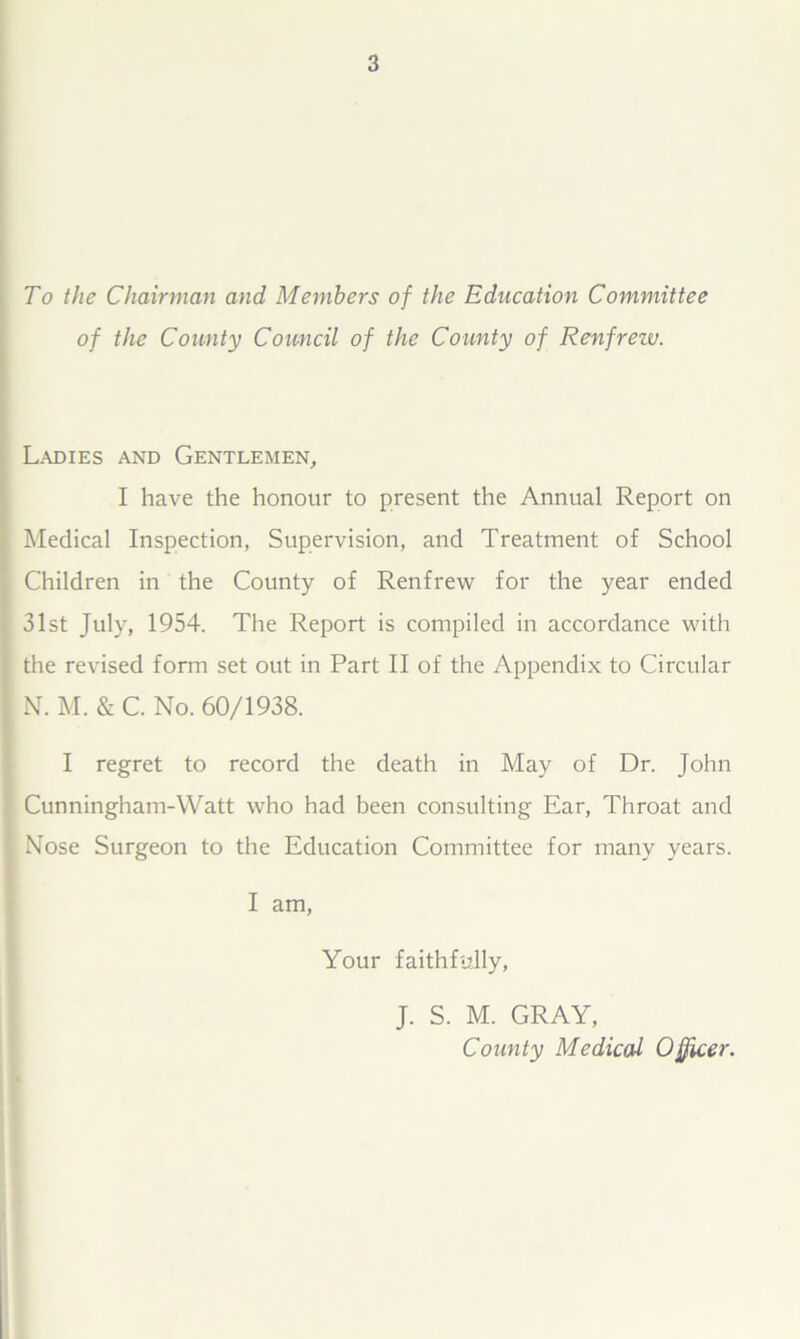 To the Chairman and Members of the Education Committee of the County Council of the County of Renfreiv. Ladies and Gentlemen, I have the honour to present the Annual Report on Medical Inspection, Supervision, and Treatment of School Children in the County of Renfrew for the year ended 31st July, 1954. The Report is compiled in accordance with the revised form set out in Part II of the Appendix to Circular N. M. & C. No. 60/1938. I regret to record the death in May of Dr. John Cunningham-Watt who had been consulting Ear, Throat and Nose Surgeon to the Education Committee for many years. I am, Your faithfully, J. S. M. GRAY, County Medical Officer.