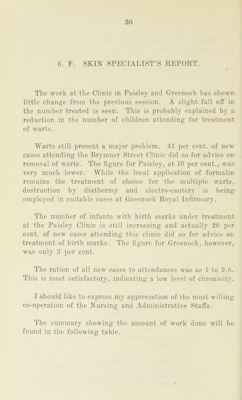 6. F. SKIN SPECIALIST'S REPORT. The work at the Clinic in Paisley and Greenock has shown little change from the previous session. A slight fall off in the number treated is seen. This is probably explained by a reduction in the number of children attending for treatment of warts. Warts still present a major problem. 41 per cent, of new cases attending the Brymner Street Clinic did so for advice on removal of warts. The figure for Paisley, at 10 per cent., was very much lower. While the local application of formalin remains the treatment of choice for the multiple warts, destruction by diathermy and electro-cautery is being: employed in suitable cases at Greenock Royal Infirmary. The number of infants with birth marks under treatment at the Paisley Clinic is still increasing and actually 20 per cent, of new cases attending this clinic did so for advice on treatment of birth marks. The figure for Greenock, however, was only 3 per cent. The ration of all new cases to attendances was as 1 to 2.(5. This is most satisfactoiy, indicating a low level of chronicity. I should like to express my appreciation of the most willing co-operation of the Nursing and Administrative Staffs. The summary showing the amount of work done will be found in the following table.