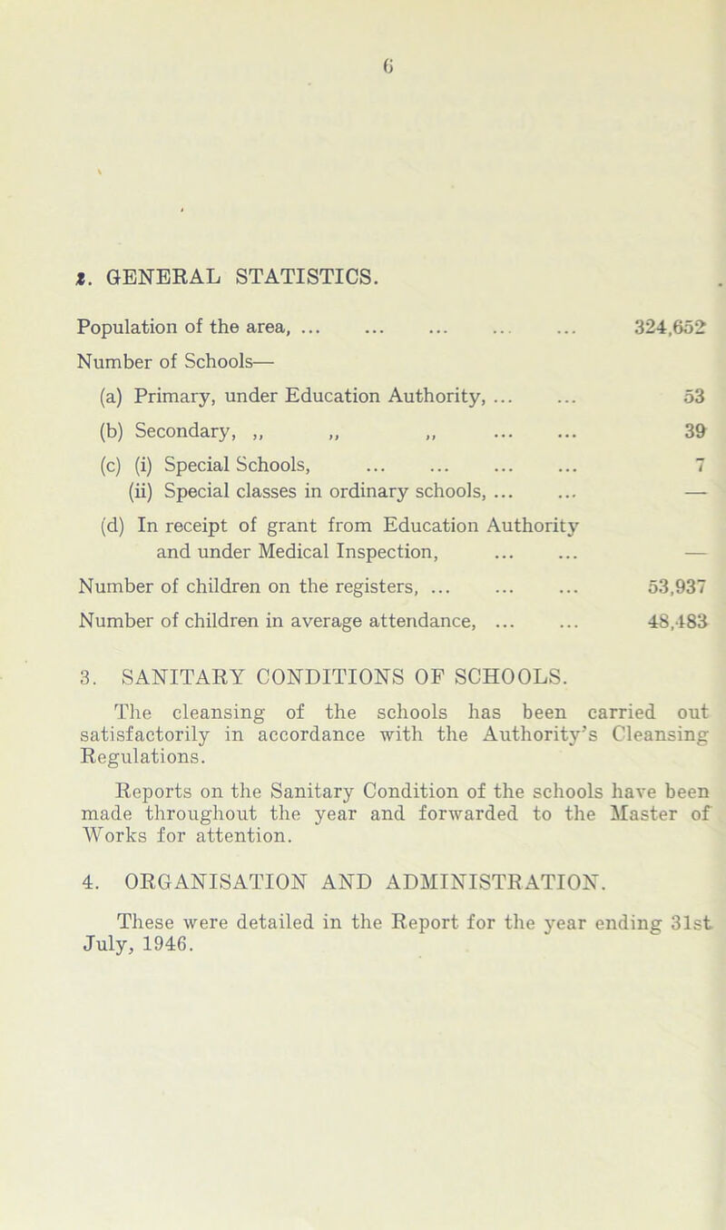 *. GENERAL STATISTICS. Population of the area, 324,652 Number of Schools— (a) Primary, under Education Authority, 53 (b) Secondary, ,, „ „ 39 (c) (i) Special Schools, ... ... ... ... 7 (ii) Special classes in ordinary schools, ... ... — (d) In receipt of grant from Education Authority and under Medical Inspection, Number of children on the registers, ... ... ... 53,937 Number of children in average attendance, ... ... 48,483 3. SANITARY CONDITIONS OF SCHOOLS. The cleansing of the schools has been carried out satisfactorily in accordance with the Authority’s Cleansing Regulations. Reports on the Sanitary Condition of the schools have been made throughout the year and forwarded to the Master of Works for attention. 4. ORGANISATION AND ADMINISTRATION. These were detailed in the Report for the year ending 31st July, 1946.