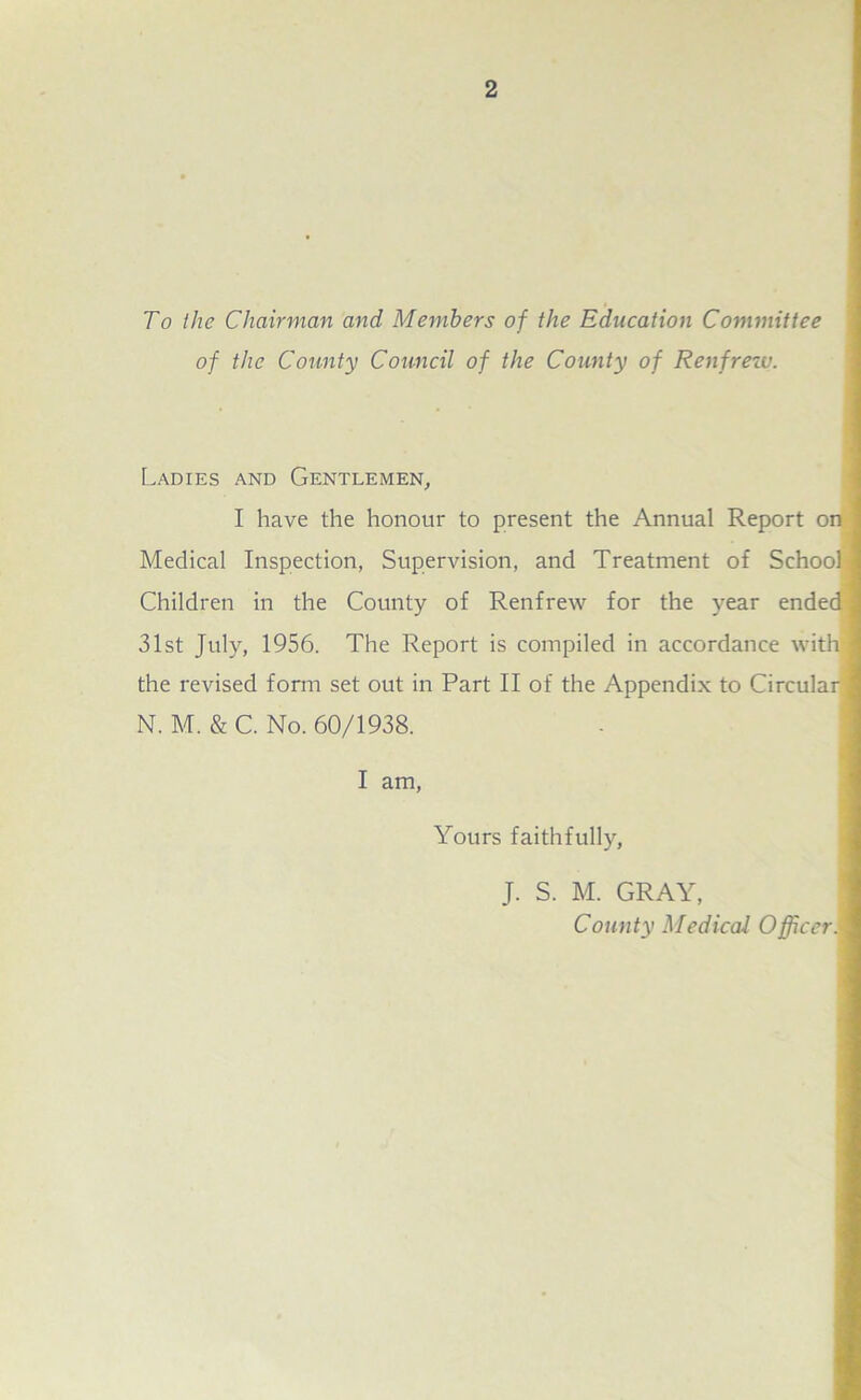To the Chairman and Members of the Education Committee of the County Council of the County of Renfrew. Ladies and Gentlemen, I have the honour to present the Annual Report on Medical Inspection, Supervision, and Treatment of School Children in the County of Renfrew for the year ended 31st July, 1956. The Report is compiled in accordance with ] the revised form set out in Part II of the Appendix to Circular] N. M. & C. No. 60/1938. I am, Yours faithfully, J. S. M. GRAY, County Medical Officer. '