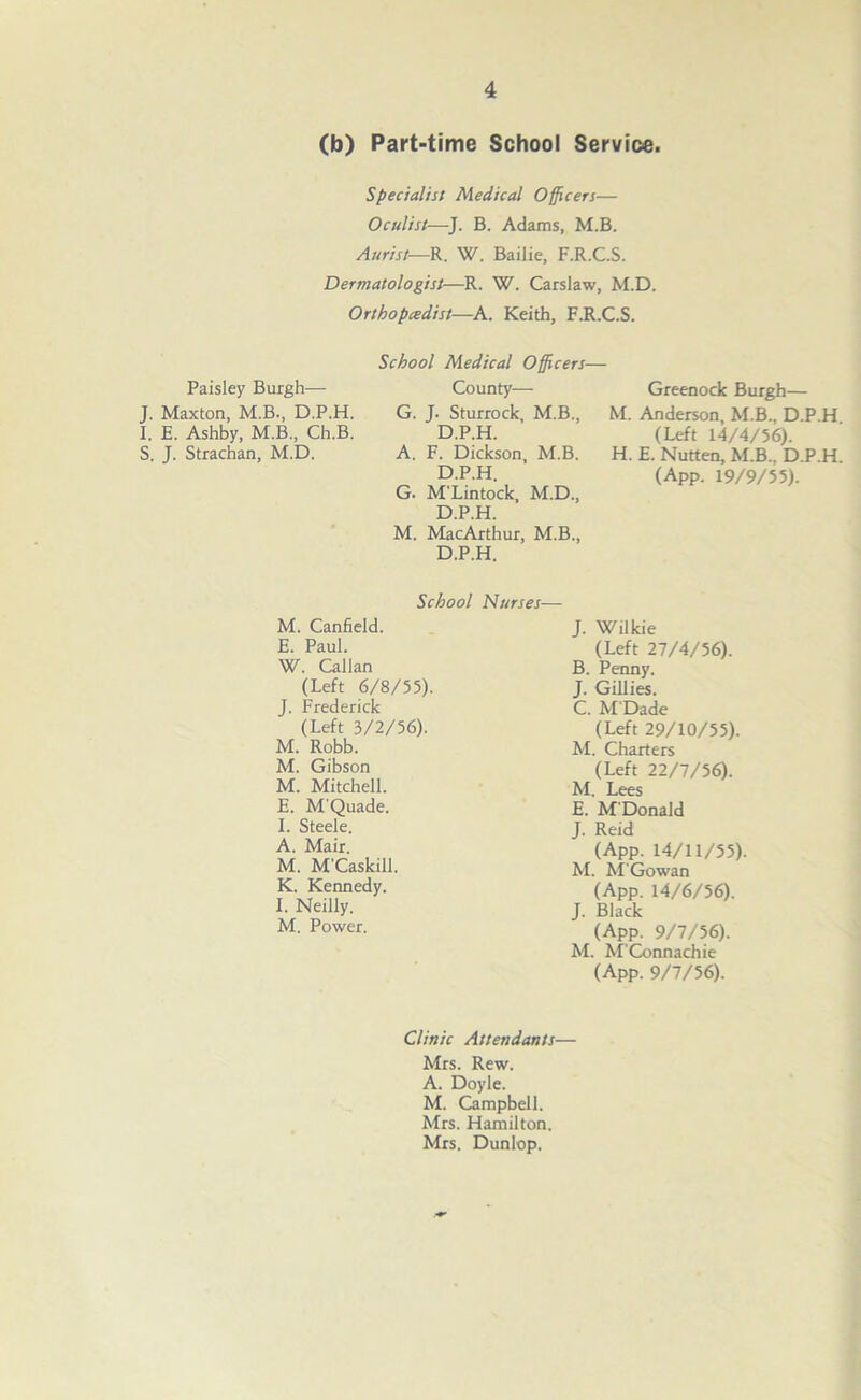 (b) Part-time School Service. Specialist Medical Officers— Oculist—J. B. Adams, M.B. Aurist-—R. W. Bailie, F.R.C.S. Dermatologist—R. W. Carslaw, M.D. Orthopedist—A. Keith, F.R.C.S. Paisley Burgh— J. Maxton, M.B., D.P.H. I. E. Ashby, M.B., Ch.B. S. J. Strachan, M.D. School Medical Officers- County— G. J. Sturrock, M.B., D.P.H. A. F. Dickson, M.B. D.P.H. G. M'Lintock, M.D., D.P.H. M. MacArthur, M.B., D.P.H. Greenock Burgh— M. Anderson, M.B., D.P.H (Left 14/4/56). H. E. Nutten, M.B.. D.P.H. (App. 19/9/55). School Nurses— M. Canfield. E. Paul. W. Callan (Left 6/8/55). J. Frederick (Left 3/2/56). M. Robb. M. Gibson M. Mitchell. E. M'Quade. I. Steele. A. Mair. M. M'Caskill. K. Kennedy. I. Neilly. M. Power. J. Wilkie (Left 27/4/56). B. Penny. J. Gillies. C. M'Dade (Left 29/10/55). M. Charters (Left 22/7/56). M. Lees E. M'Donald J. Reid (App. 14/11/55) M. M'Gowan (App. 14/6/56). J. Black (App. 9/7/56). M. M'Connachie (App. 9/7/56). Clinic Attendants— Mrs. Rew. A. Doyle. M. Campbell. Mrs. Hamilton. Mrs. Dunlop.