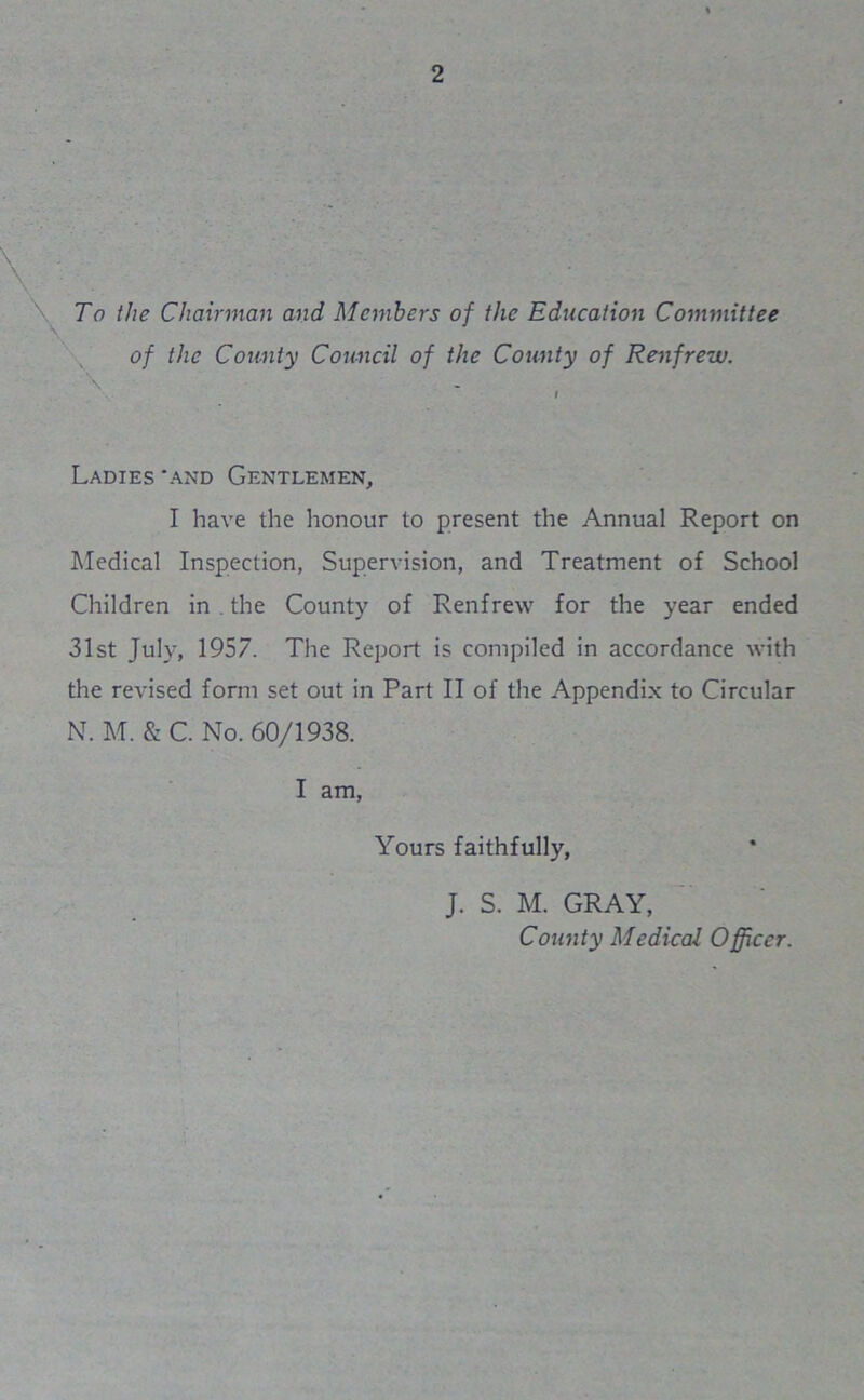 To the Chairman and Members of the Education Committee \ of the County Council of the County of Renfrew. - Ladies 'and Gentlemen, I have the honour to present the Annual Report on Medical Inspection, Supervision, and Treatment of School Children in . the County of Renfrew for the year ended 31st July, 1957. The Report is compiled in accordance with the revised form set out in Part II of the Appendix to Circular N. M. & C. No. 60/1938. I am, Yours faithfully, J. S. M. GRAY, County Medical Officer.