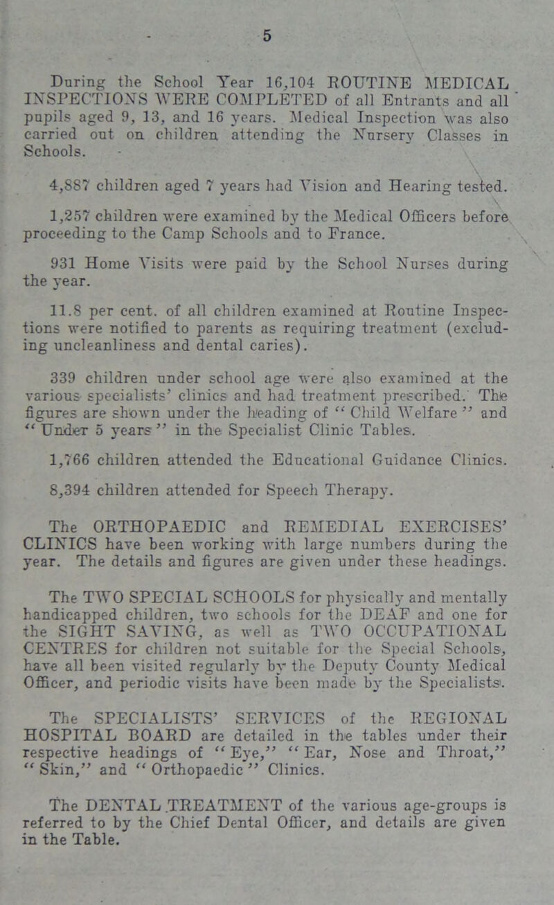 Daring the School Year 16,104 ROUTINE MEDICAL INSPECTIONS WERE COMPLETED of all Entrants and all pupils aged 9, 13, and 16 years. Medical Inspection was also carried out on children attending the Nursery Classes in Schools. 4,887 children aged 7 years had Vision and Hearing tested. I, 257 children were examined by the Medical Officers before proceeding to the Camp Schools and to France. 931 Home Visits were paid by the School Nurses during the year. II. 8 per cent, of all children examined at Routine Inspec- tions were notified to parents as requiring treatment (exclud- ing uncleanliness and dental caries). 339 children under school age were also examined at the various specialists’ clinics and had treatment prescribed. The figures are shown under the Leading of “ Child Welfare ” and “ Under 5 years ” in the Specialist Clinic Tables. 1,766 children attended the Educational Guidance Clinics. 8,394 children attended for Speech Therapy. The ORTHOPAEDIC and REMEDIAL EXERCISES’ CLINICS have been working with large numbers during the year. The details and figures are given under these headings. The TWO SPECIAL SCHOOLS for physically and mentally handicapped children, two schools for the DEAF and one for the SIGHT SAVING, as well as TWO OCCUPATIONAL CENTRES for children not suitable for the Special Schools, have all been visited regularly by the Deputy County Medical Officer, and periodic visits have been made by the Specialists. The SPECIALISTS’ SERVICES of the REGIONAL HOSPITAL BOARD are detailed in the tables under their respective headings of “ Eye,” “ Ear, Nose and Throat,” “ Skin,” and “ Orthopaedic ” Clinics. The DENTAL .TREATMENT of the various age-groups is referred to by the Chief Dental Officer, and details are given in the Table.