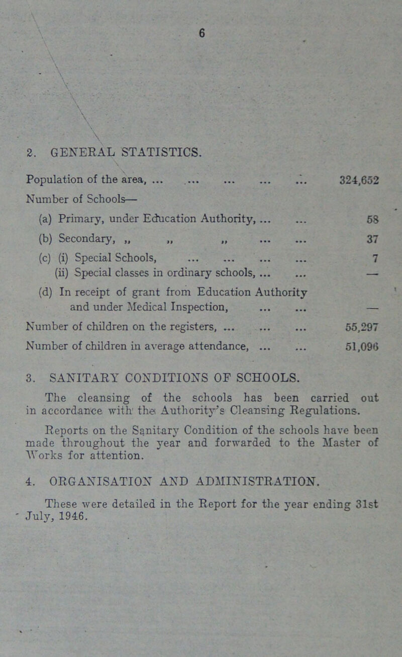 V. \ V \ - 2. GENERAL STATISTICS. Population of the area, ... 324,652 Number of Schools— (a) Primary, under Education Authority 58 (b) Secondary, „ „ „ 37 (c) (i) Special Schools, 7 (ii) Special classes in ordinary schools, — (d) In receipt of grant from Education Authority and under Medical Inspection, — Number of children on the registers, 55,297 Number of children in average attendance, 51,096 3. SANITARY CONDITIONS OF SCHOOLS. The cleansing of the schools has been carried out in accordance with the Authority’s Cleansing Regulations. Reports on the Sanitary Condition of the schools have been made throughout the year and forwarded to the Master of Works for attention. 4. ORGANISATION AND ADMINISTRATION. These were detailed in the Report for the year ending 31st July, 1946.