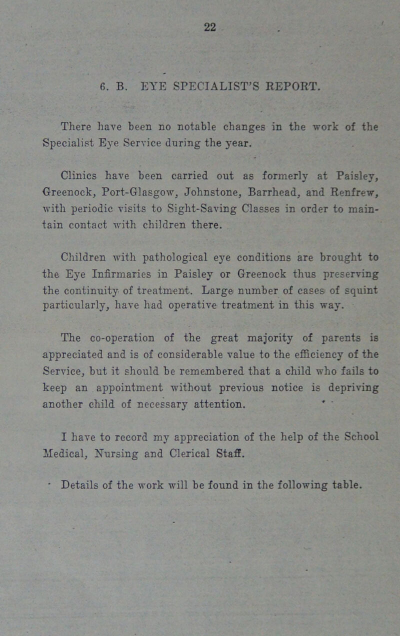 6. B. EYE SPECIALIST’S REPORT. There have been no notable changes in the work of the Specialist Eye Service during the year. Clinics have been carried out as formerly at Paisley, Greenock, Port-Glasgow, Johnstone, Barrhead, and Renfrew, with periodic visits to Sight-Saving Classes in order to main- tain contact with children there. Children with pathological eye conditions are brought to the Eye Infirmaries in Paisley or Greenock thus preserving the continuity of treatment. Large number of cases of squint particularly, have had operative treatment in this way. The co-operation of the great majority of parents is appreciated and is of considerable value to the efficiency of the Service, but it should be remembered that a child who fails to keep an appointment without previous notice is depriving another child of necessary attention. I have to record my appreciation of the help of the School Medical, Nursing and Clerical Staff. • Details of the work will be found in the following table.