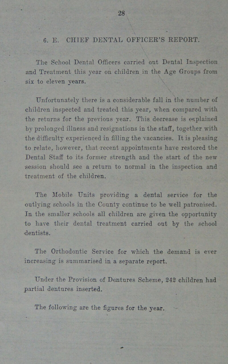 6. E. CHIEF DENTAL OFFICER’S REPORT. The School Dental Officers carried out Dental Inspection and Treatment this year on children in the Age Groups from six to eleven years. % Unfortunately there is a considerable fall in the number of children inspected and treated this year, when compared with the returns for the previous year. This decrease is explained by prolonged illness and resignations in the staff, together with the difficulty experienced in filling the vacancies. It is pleasing to relate, however, that recent appointments have restored the Dental Staff to its former strength and the start of the new session should see a return to normal in the inspection and treatment of the children. The Mobile Units providing a dental service for the outlying schools in the County continue to be well patronised. In the smaller schools all children are given the opportunity to have their dental treatment carried out by the school dentists. The Orthodontic Service for which the demand is ever increasing is summarised in a separate report. Under the Provision of Dentures Scheme, 242 children had partial dentures inserted. The following are the figures for the year.